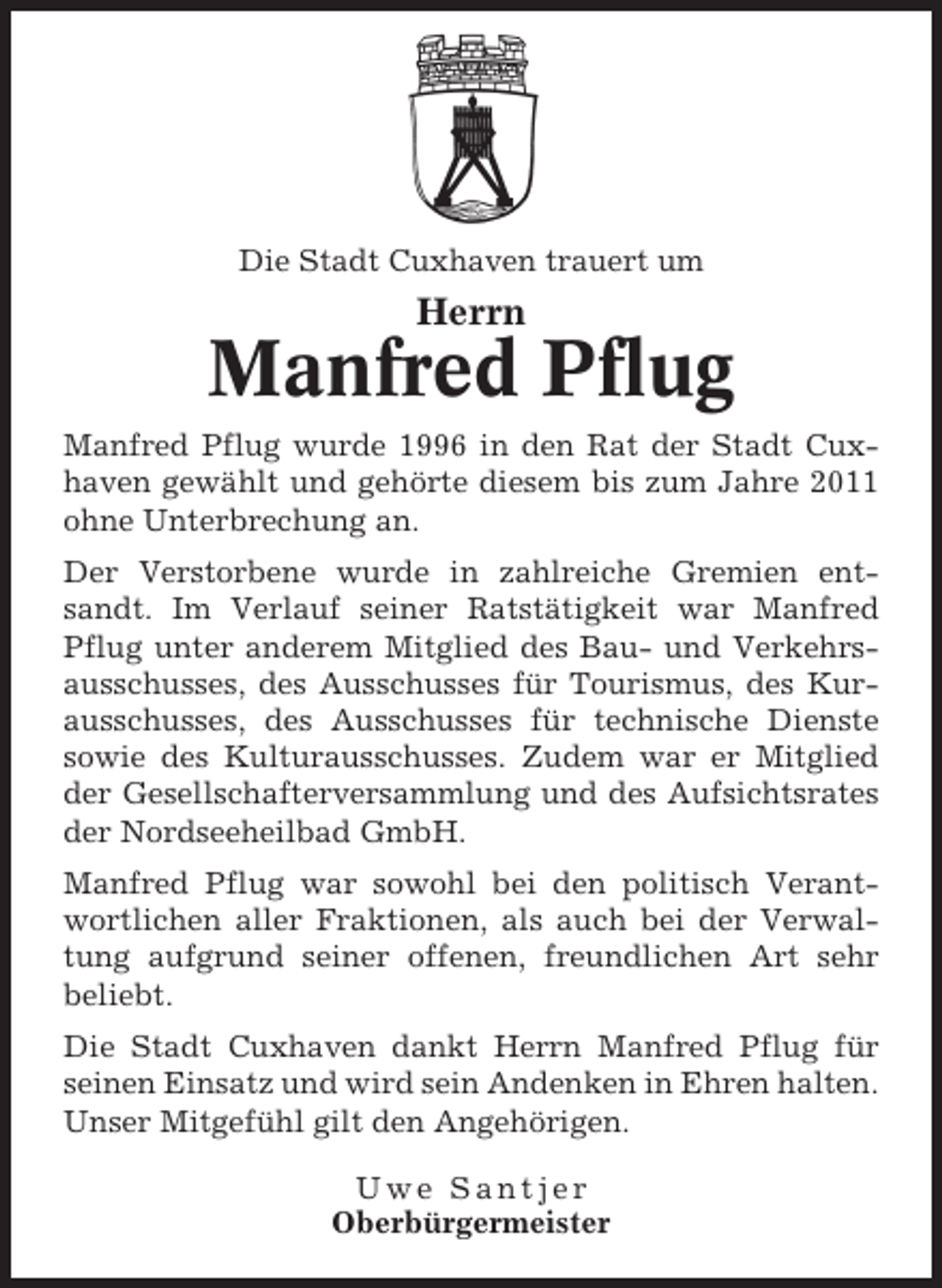 <p>Die Stadt Cuxhaven trauert um</p><p>Herrn</p><p>Manfred Pflug<br />Manfred Pflug wurde 1996 in den Rat der Stadt Cuxhaven gewählt und gehörte diesem bis zum Jahre 2011<br />ohne Unterbrechung an.<br />Der Verstorbene wurde in zahlreiche Gremien entsandt. Im Verlauf seiner Ratstätigkeit war Manfred<br />Pflug unter anderem Mitglied des Bau- und Verkehrsausschusses, des Ausschusses für Tourismus, des Kurausschusses, des Ausschusses für technische Dienste<br />sowie des Kulturausschusses. Zudem war er Mitglied<br />der Gesellschafterversammlung und des Aufsichtsrates<br />der Nordseeheilbad GmbH.<br />Manfred Pflug war sowohl bei den politisch Verantwortlichen aller Fraktionen, als auch bei der Verwaltung aufgrund seiner offenen, freundlichen Art sehr<br />beliebt.<br />Die Stadt Cuxhaven dankt Herrn Manfred Pflug für<br />seinen Einsatz und wird sein Andenken in Ehren halten.<br />Unser Mitgefühl gilt den Angehörigen.<br />Uwe Santjer<br />Oberbürgermeister</p>