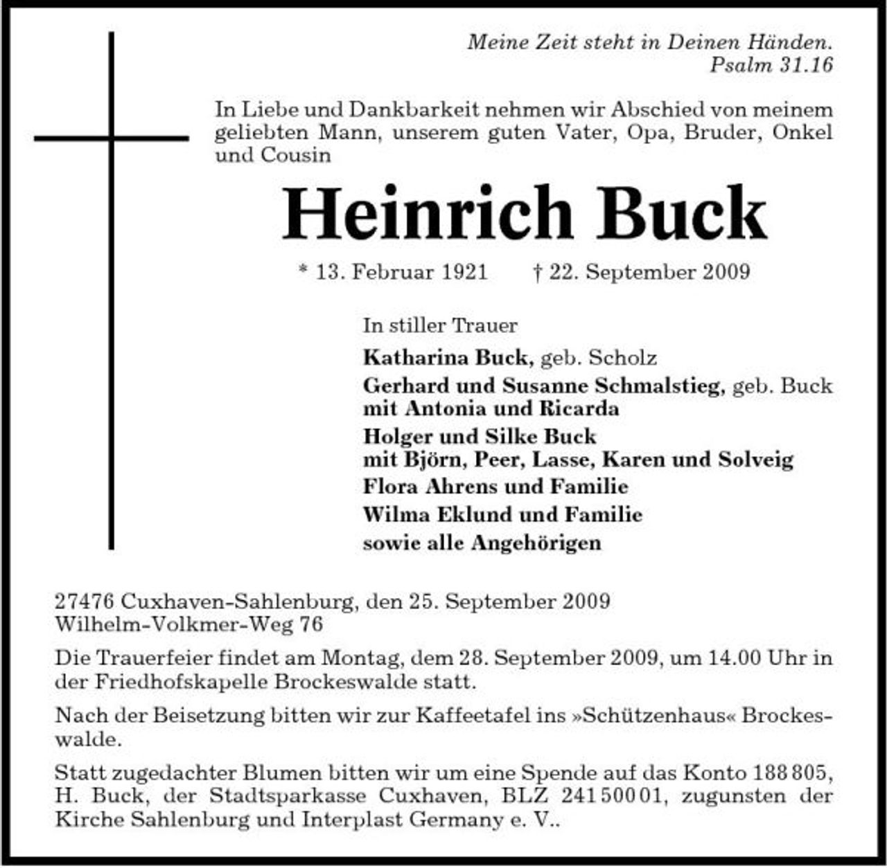 <p>Meine Zeit steht in Deinen Händen. Psalm 31.16 In Liebe und Dankbarkeit nehmen wir Abschied von meinem geliebten Mann, unserem guten Vater, Opa, Bruder, Onkel und Cousin</p><p>Heinrich Buck<br />* 13. Februar 1921<br />In stiller Trauer</p><p>† 22. September 2009</p><p>Katharina Buck, geb. Scholz Gerhard und Susanne Schmalstieg, geb. Buck mit Antonia und Ricarda Holger und Silke Buck mit Björn, Peer, Lasse, Karen und Solveig Flora Ahrens und Familie Wilma Eklund und Familie sowie alle Angehörigen 27476 Cuxhaven-Sahlenburg, den 25. September 2009 Wilhelm-Volkmer-Weg 76 Die Trauerfeier findet am Montag, dem 28. September 2009, um 14.00 Uhr in der Friedhofskapelle Brockeswalde statt. Nach der Beisetzung bitten wir zur Kaffeetafel ins »Schützenhaus« Brockeswalde. Statt zugedachter Blumen bitten wir um eine Spende auf das Konto 1805, H. Buck, der Stadtsparkasse Cuxhaven, BLZ 241 501, zugunsten der Kirche Sahlenburg und Interplast Germany e. V..</p>