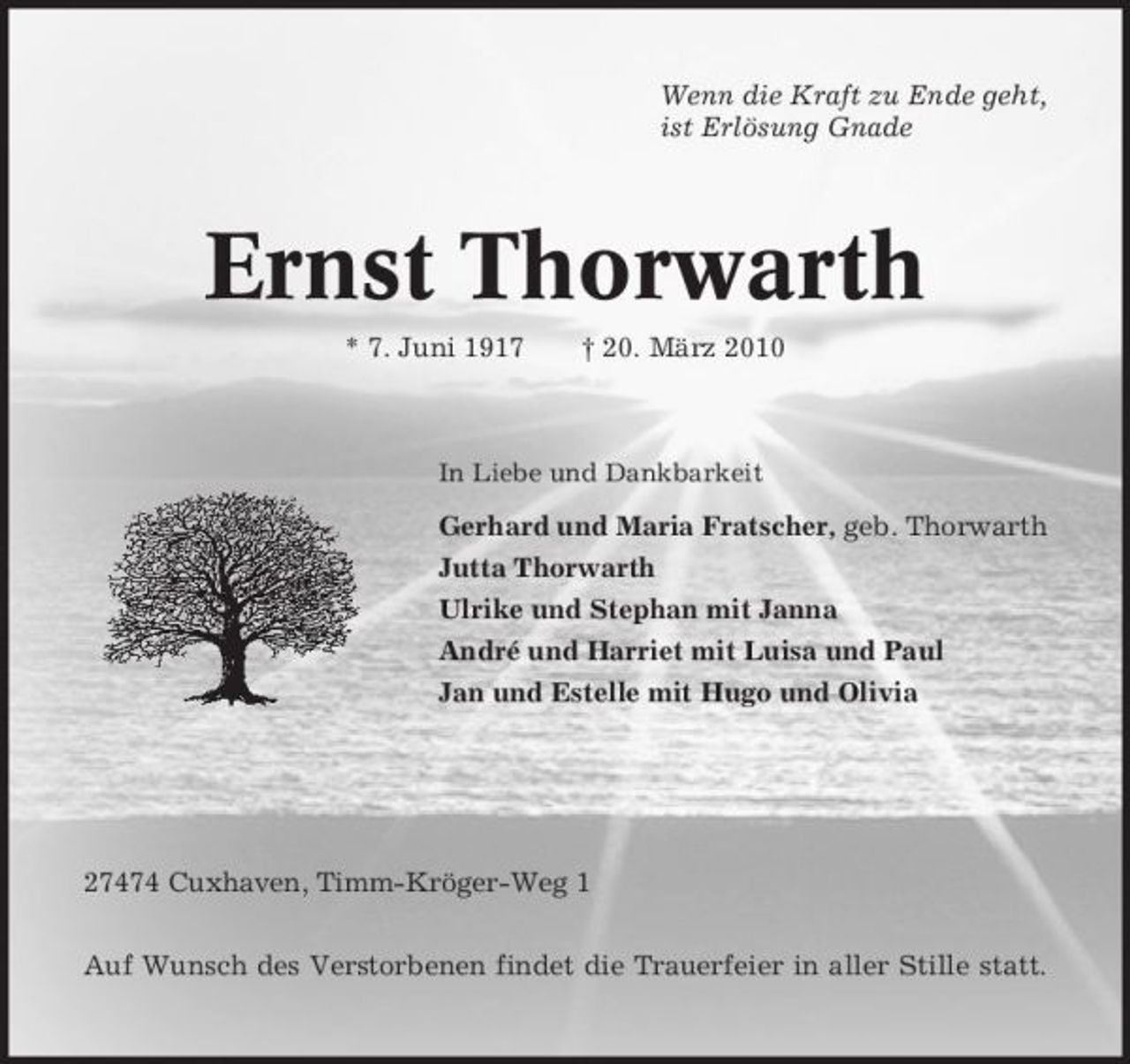 <p>Wenn die Kraft zu Ende geht, ist Erlösung Gnade</p><p>Ernst Thorwarth<br />* 7. Juni 1917 † 20. März 2010<br />In Liebe und Dankbarkeit</p><p>Gerhard und Maria Fratscher, geb. Thorwarth Jutta Thorwarth Ulrike und Stephan mit Janna André und Harriet mit Luisa und Paul Jan und Estelle mit Hugo und Olivia</p><p>27474 Cuxhaven, Timm-Kröger-Weg 1 Auf Wunsch des Verstorbenen findet die Trauerfeier in aller Stille statt.</p>