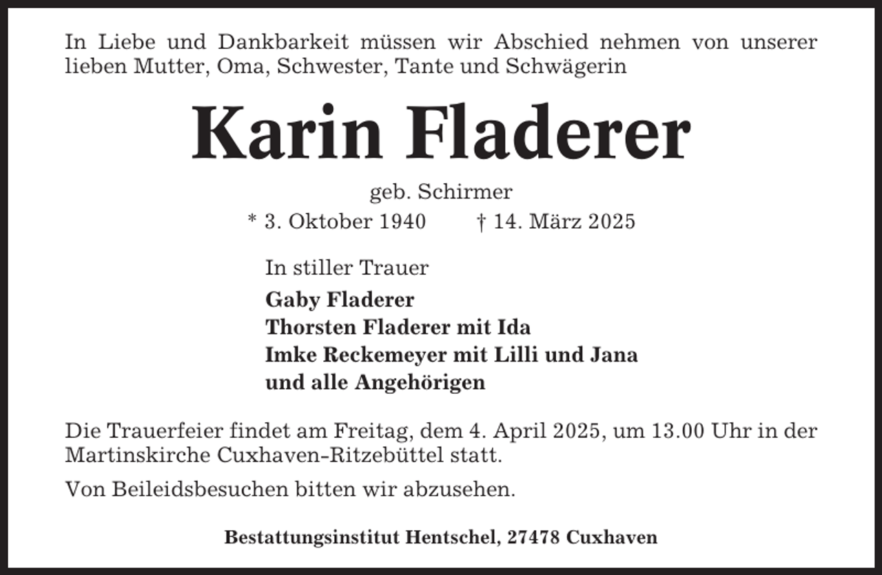 <p>In Liebe und Dankbarkeit müssen wir Abschied nehmen von unserer<br />lieben Mutter, Oma, Schwester, Tante und Schwägerin</p><p>Karin Fladerer<br />geb. Schirmer<br />* 3. Oktober 1940<br />† 14. März 2025<br />In stiller Trauer<br />Gaby Fladerer<br />Thorsten Fladerer mit Ida<br />Imke Reckemeyer mit Lilli und Jana<br />und alle Angehörigen<br />Die Trauerfeier findet am Freitag, dem 4. April 2025, um 13.00 Uhr in der<br />Martinskirche Cuxhaven-Ritzebüttel statt.<br />Von Beileidsbesuchen bitten wir abzusehen.<br />Bestattungsinstitut Hentschel, 27478 Cuxhaven</p>
