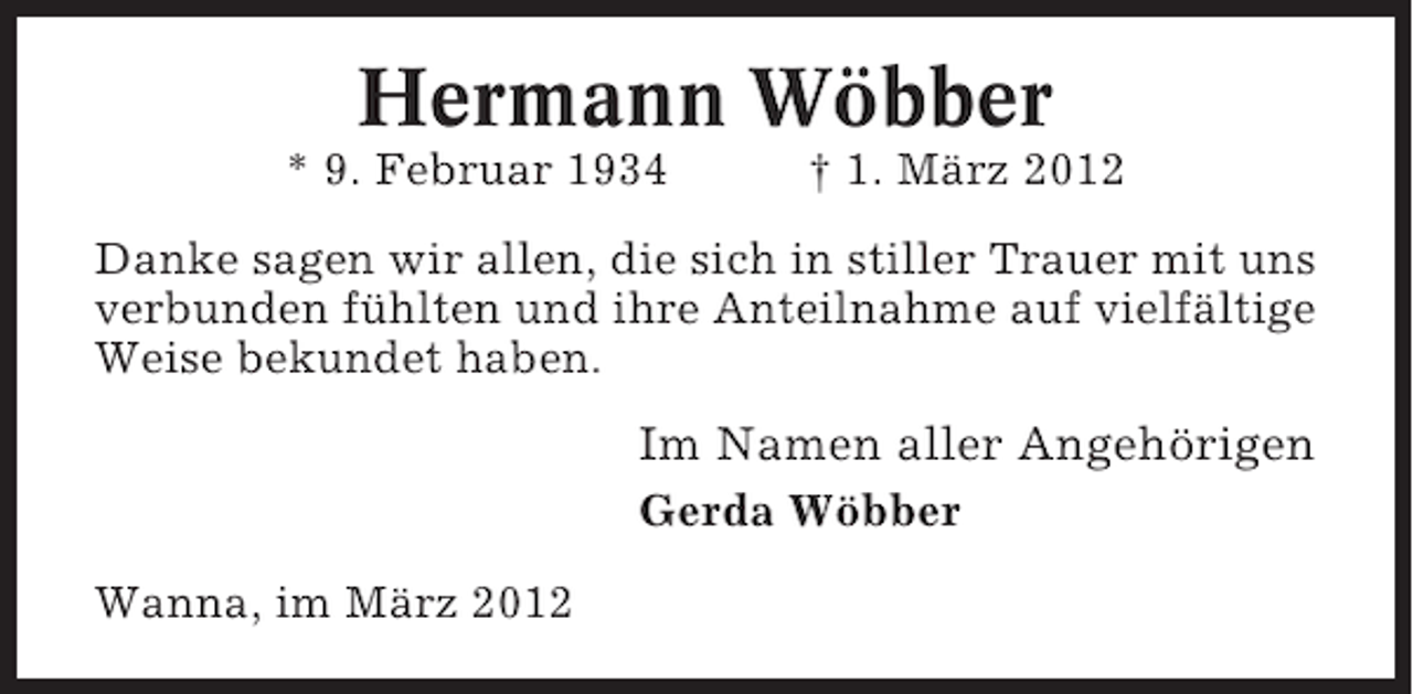 <p>Hermann Wöbber<br />* 9. Februar 1934</p><p>† 1. März 2012</p><p>Danke sagen wir allen, die sich in stiller Trauer mit uns<br />verbunden fühlten und ihre Anteilnahme auf vielfältige<br />Weise bekundet haben.</p><p>Im Namen aller Angehörigen<br />Gerda Wöbber<br />Wanna, im März 2012</p>