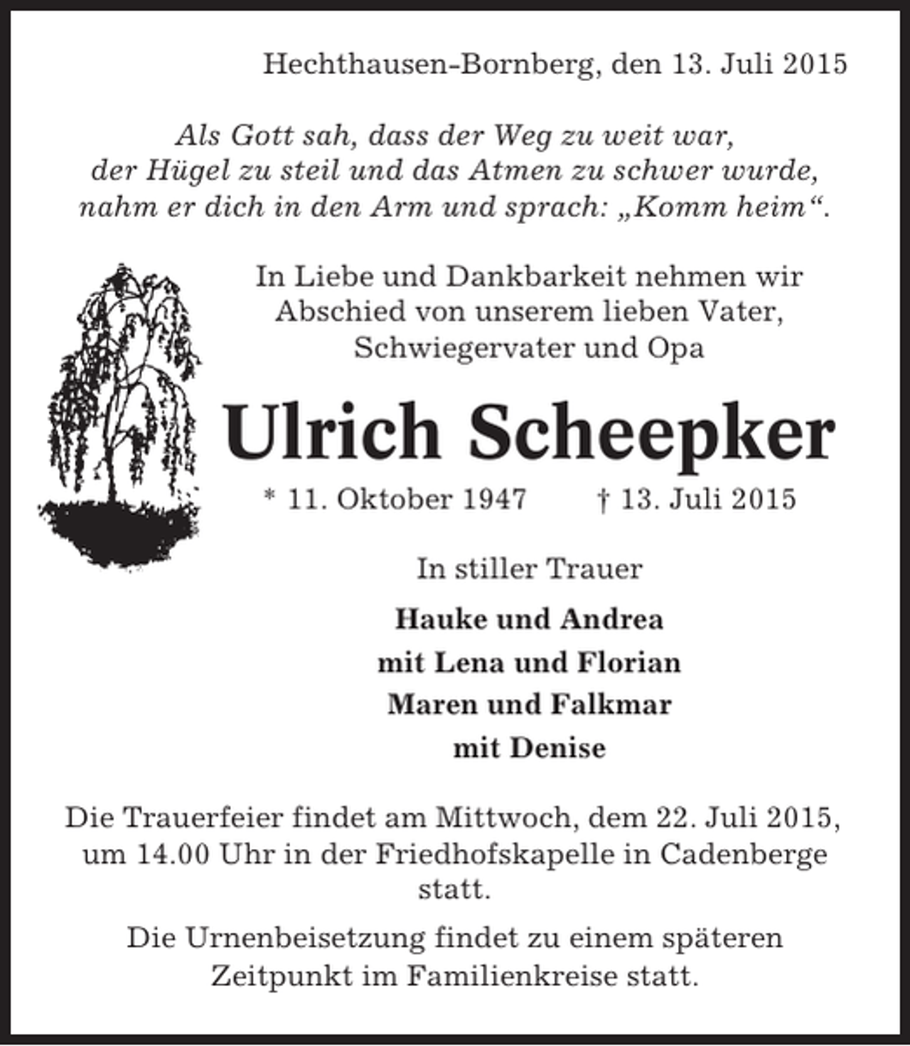 <p>Hechthausen-Bornberg, den 13. Juli 2015<br />Als Gott sah, dass der Weg zu weit war,<br />der Hügel zu steil und das Atmen zu schwer wurde,<br />nahm er dich in den Arm und sprach: „Komm heim“.<br />In Liebe und Dankbarkeit nehmen wir<br />Abschied von unserem lieben Vater,<br />Schwiegervater und Opa</p><p>Ulrich Scheepker<br />* 11. Oktober 1947</p><p>† 13. Juli 2015</p><p>In stiller Trauer<br />Hauke und Andrea<br />mit Lena und Florian<br />Maren und Falkmar<br />mit Denise<br />Die Trauerfeier findet am Mittwoch, dem 22. Juli 2015,<br />um 14.00 Uhr in der Friedhofskapelle in Cadenberge<br />statt.<br />Die Urnenbeisetzung findet zu einem späteren<br />Zeitpunkt im Familienkreise statt.</p>