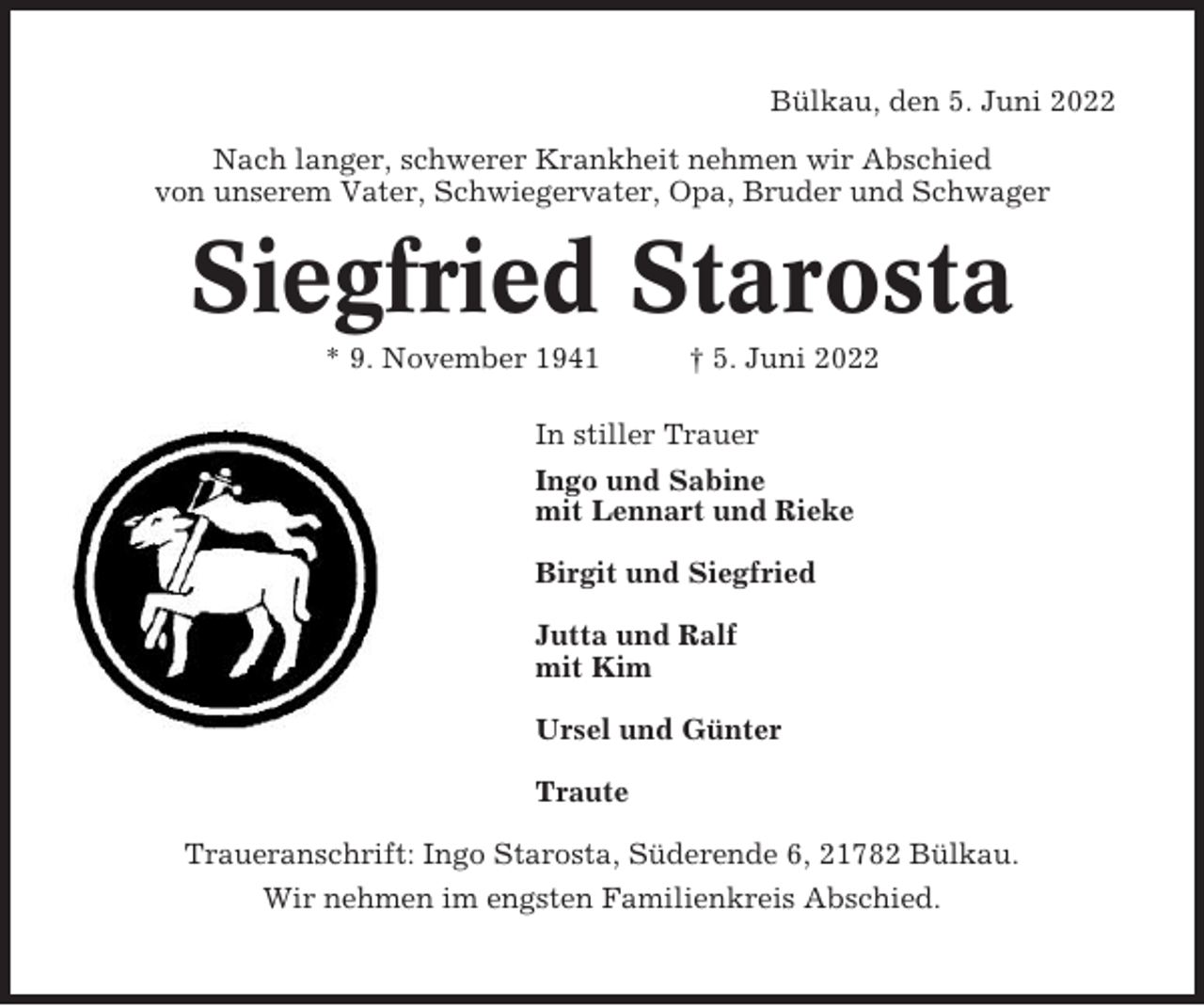 <p>Bülkau, den 5. Juni 2022<br />Nach langer, schwerer Krankheit nehmen wir Abschied<br />von unserem Vater, Schwiegervater, Opa, Bruder und Schwager</p><p>Siegfried Starosta<br />* 9. November 1941</p><p>† 5. Juni 2022</p><p>In stiller Trauer<br />Ingo und Sabine<br />mit Lennart und Rieke<br />Birgit und Siegfried<br />Jutta und Ralf<br />mit Kim<br />Ursel und Günter<br />Traute<br />Traueranschrift: Ingo Starosta, Süderende 6, 21782 Bülkau.<br />Wir nehmen im engsten Familienkreis Abschied.</p>