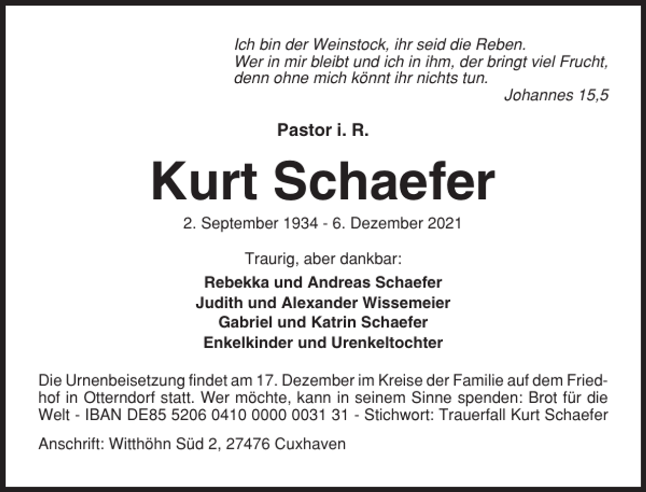 <p>Ich bin der Weinstock, ihr seid die Reben.<br />Wer in mir bleibt und ich in ihm, der bringt viel Frucht,<br />denn ohne mich könnt ihr nichts tun.<br />Johannes 15,5</p><p>Pastor i. R.</p><p>Kurt Schaefer<br />2. September 1934 - 6. Dezember 2021<br />Traurig, aber dankbar:<br />Rebekka und Andreas Schaefer<br />Judith und Alexander Wissemeier<br />Gabriel und Katrin Schaefer<br />Enkelkinder und Urenkeltochter<br />Die Urnenbeisetzung findet am 17. Dezember im Kreise der Familie auf dem Friedhof in Otterndorf statt. Wer möchte, kann in seinem Sinne spenden: Brot für die<br />Welt - IBAN DE8206 0410 - Stichwort: Trauerfall Kurt Schaefer<br />Anschrift: Witthöhn Süd 2, 27476 Cuxhaven</p>