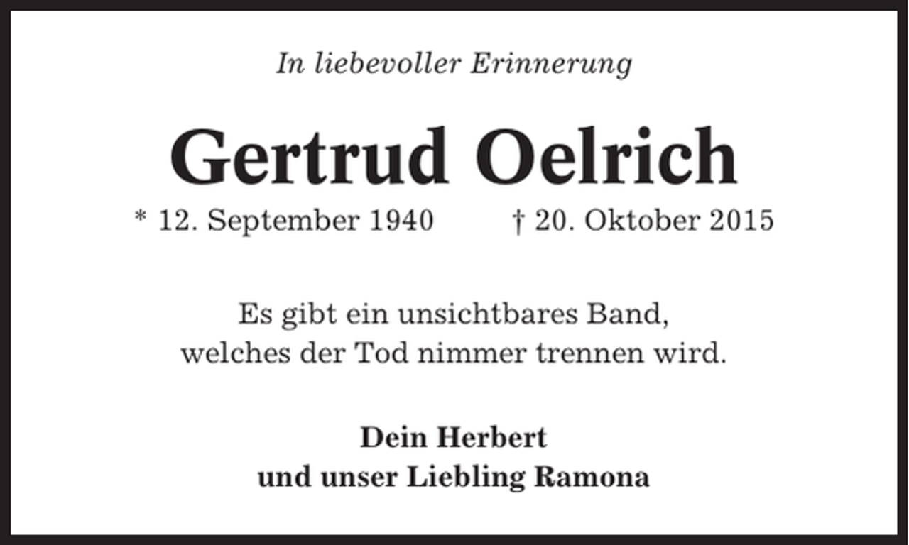 <p>In liebevoller Erinnerung</p><p>Gertrud Oelrich<br />* 12. September 1940</p><p>† 20. Oktober 2015</p><p>Es gibt ein unsichtbares Band,<br />welches der Tod nimmer trennen wird.<br />Dein Herbert<br />und unser Liebling Ramona</p>
