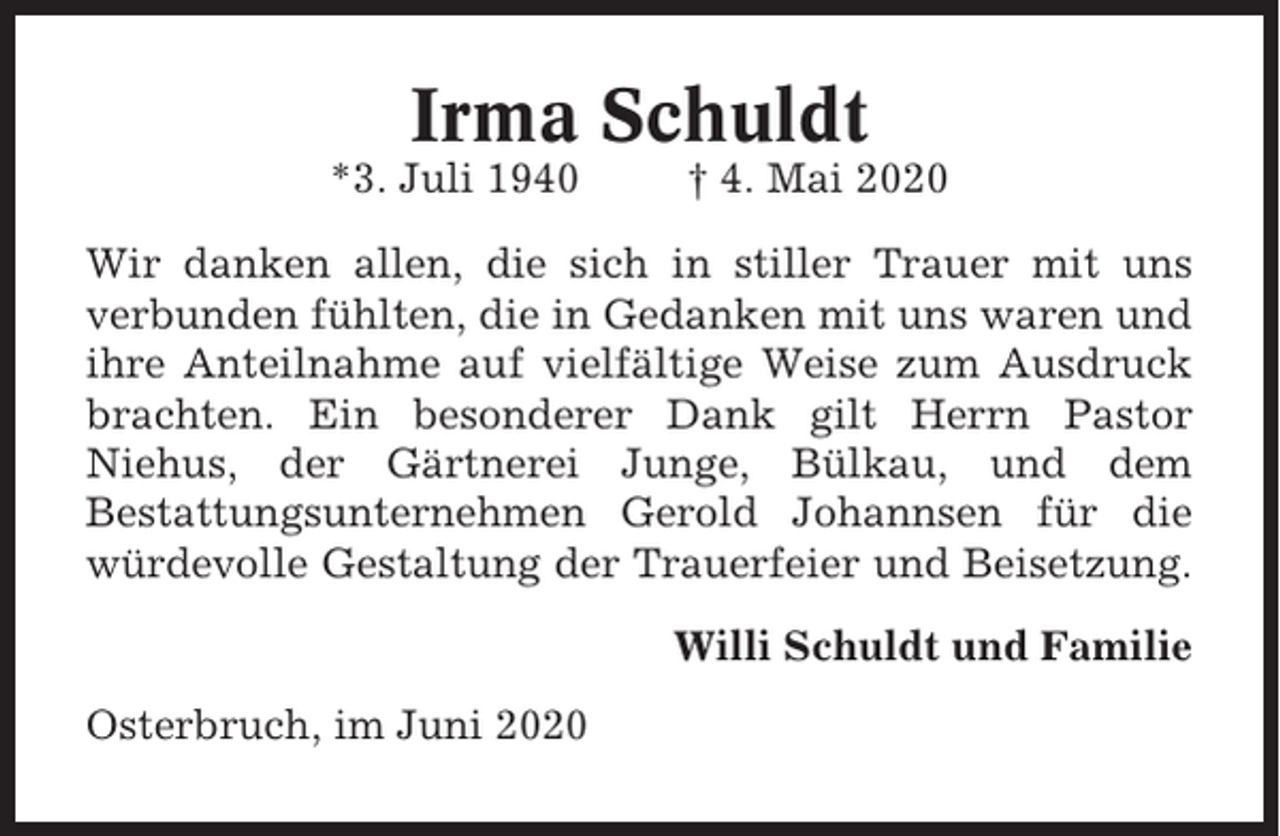 <p>Irma Schuldt<br />*3. Juli 1940</p><p>† 4. Mai 2020</p><p>Wir danken allen, die sich in stiller Trauer mit uns<br />verbunden fühlten, die in Gedanken mit uns waren und<br />ihre Anteilnahme auf vielfältige Weise zum Ausdruck<br />brachten. Ein besonderer Dank gilt Herrn Pastor<br />Niehus, der Gärtnerei Junge, Bülkau, und dem<br />Bestattungsunternehmen Gerold Johannsen für die<br />würdevolle Gestaltung der Trauerfeier und Beisetzung.<br />Willi Schuldt und Familie<br />Osterbruch, im Juni 2020</p>