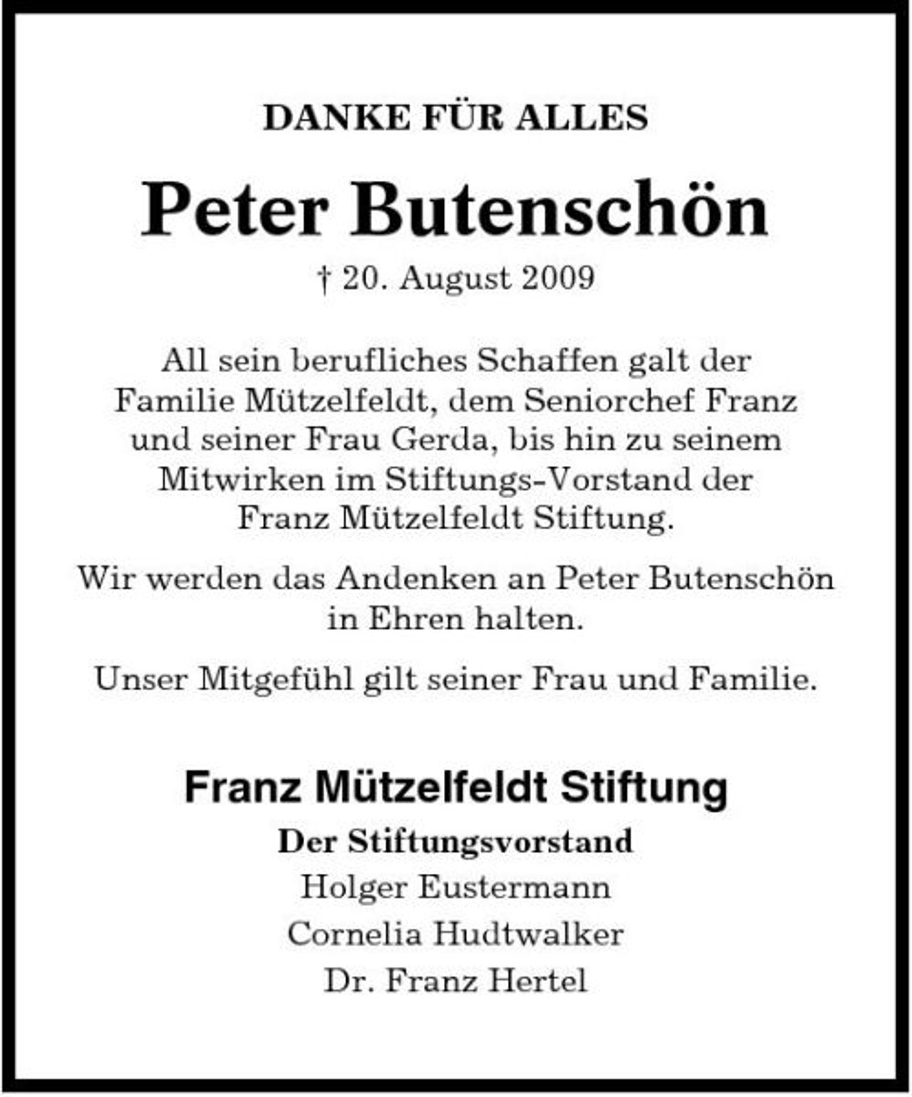 <p>DANKE FÜR ALLES</p><p>Peter Butenschön<br />† 20. August 2009 All sein berufliches Schaffen galt der Familie Mützelfeldt, dem Seniorchef Franz und seiner Frau Gerda, bis hin zu seinem Mitwirken im Stiftungs-Vorstand der Franz Mützelfeldt Stiftung. Wir werden das Andenken an Peter Butenschön in Ehren halten. Unser Mitgefühl gilt seiner Frau und Familie.</p><p>Franz Mützelfeldt Stiftung<br />Der Stiftungsvorstand Holger Eustermann Cornelia Hudtwalker Dr. Franz Hertel</p>