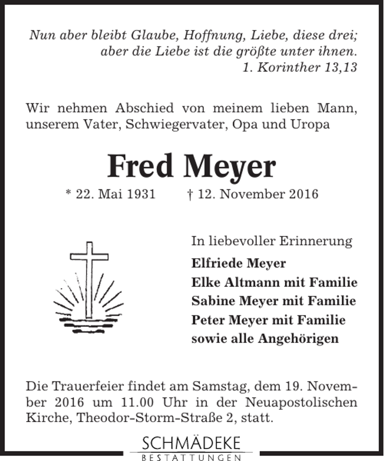 <p>Nun aber bleibt Glaube, Hoffnung, Liebe, diese drei;<br />aber die Liebe ist die größte unter ihnen.<br />1. Korinther 13,13<br />Wir nehmen Abschied von meinem lieben Mann,<br />unserem Vater, Schwiegervater, Opa und Uropa</p><p>Fred Meyer<br />* 22. Mai 1931</p><p>† 12. November 2016</p><p>In liebevoller Erinnerung<br />Elfriede Meyer<br />Elke Altmann mit Familie<br />Sabine Meyer mit Familie<br />Peter Meyer mit Familie<br />sowie alle Angehörigen</p><p>Die Trauerfeier findet am Samstag, dem 19. November 2016 um 11.00 Uhr in der Neuapostolischen<br />Kirche, Theodor-Storm-Straße 2, statt.</p>