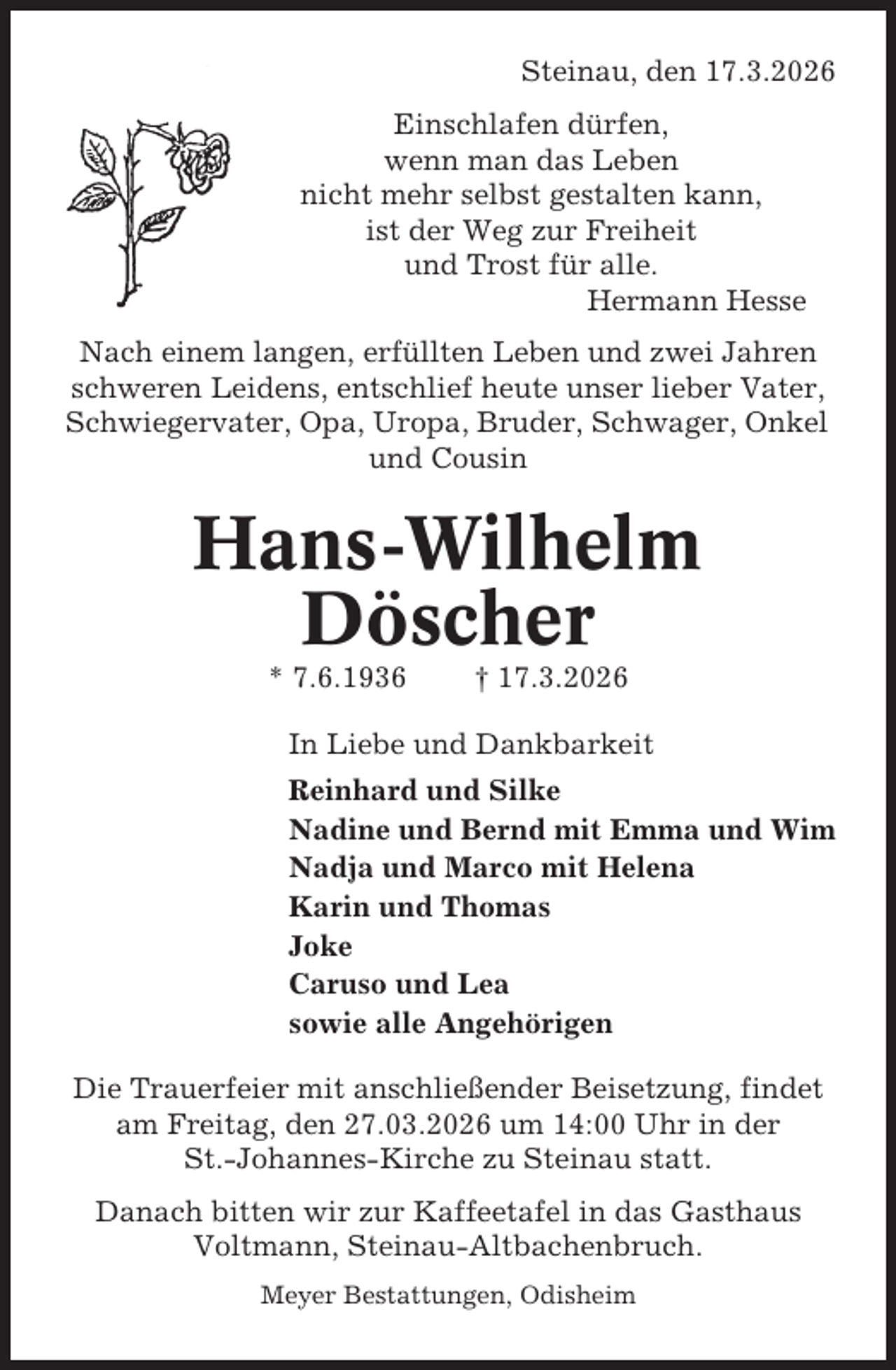<p>Steinau, den 17.3.2026<br />Einschlafen dürfen,<br />wenn man das Leben<br />nicht mehr selbst gestalten kann,<br />ist der Weg zur Freiheit<br />und Trost für alle.<br />Hermann Hesse<br />Nach einem langen, erfüllten Leben und zwei Jahren<br />schweren Leidens, entschlief heute unser lieber Vater,<br />Schwiegervater, Opa, Uropa, Bruder, Schwager, Onkel<br />und Cousin</p><p>Hans-Wilhelm<br />Döscher<br />* 7.6.1936</p><p>† 17.3.2026</p><p>In Liebe und Dankbarkeit<br />Reinhard und Silke<br />Nadine und Bernd mit Emma und Wim<br />Nadja und Marco mit Helena<br />Karin und Thomas<br />Joke<br />Caruso und Lea<br />sowie alle Angehörigen<br />Die Trauerfeier mit anschließender Beisetzung, findet<br />am Freitag, den 27.03.2026 um 14:00 Uhr in der<br />St.-Johannes-Kirche zu Steinau statt.<br />Danach bitten wir zur Kaffeetafel in das Gasthaus<br />Voltmann, Steinau-Altbachenbruch.<br />Meyer Bestattungen, Odisheim</p>