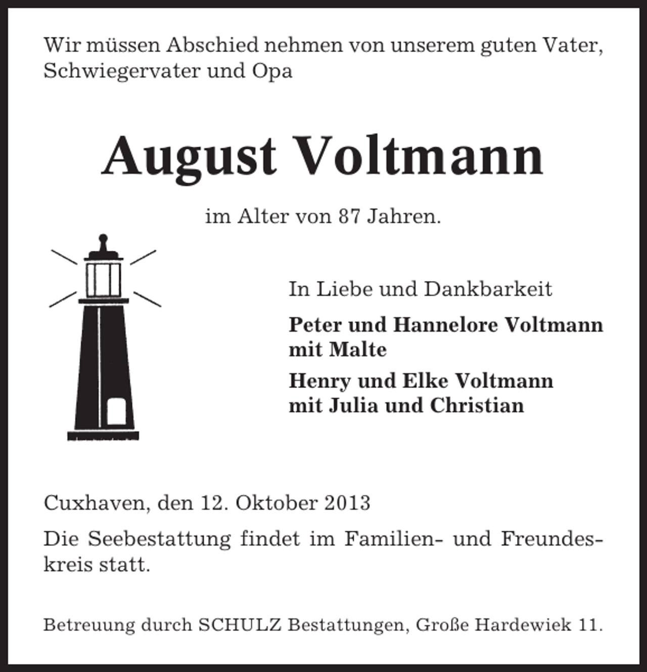<p>Wir müssen Abschied nehmen von unserem guten Vater,<br />Schwiegervater und Opa</p><p>August Voltmann<br />im Alter von 87 Jahren.<br />In Liebe und Dankbarkeit<br />Peter und Hannelore Voltmann<br />mit Malte<br />Henry und Elke Voltmann<br />mit Julia und Christian</p><p>Cuxhaven, den 12. Oktober 2013<br />Die Seebestattung findet im Familien- und Freundeskreis statt.<br />Betreuung durch SCHULZ Bestattungen, Große Hardewiek 11.</p>