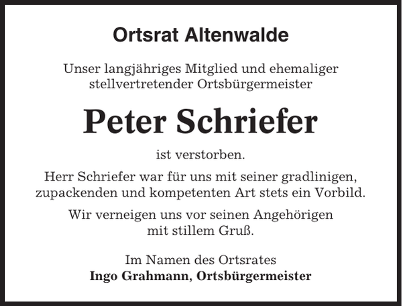 <p>Ortsrat Altenwalde<br />Unser langjähriges Mitglied und ehemaliger<br />stellvertretender Ortsbürgermeister</p><p>Peter Schriefer<br />ist verstorben.<br />Herr Schriefer war für uns mit seiner gradlinigen,<br />zupackenden und kompetenten Art stets ein Vorbild.<br />Wir verneigen uns vor seinen Angehörigen<br />mit stillem Gruß.<br />Im Namen des Ortsrates<br />Ingo Grahmann, Ortsbürgermeister</p>