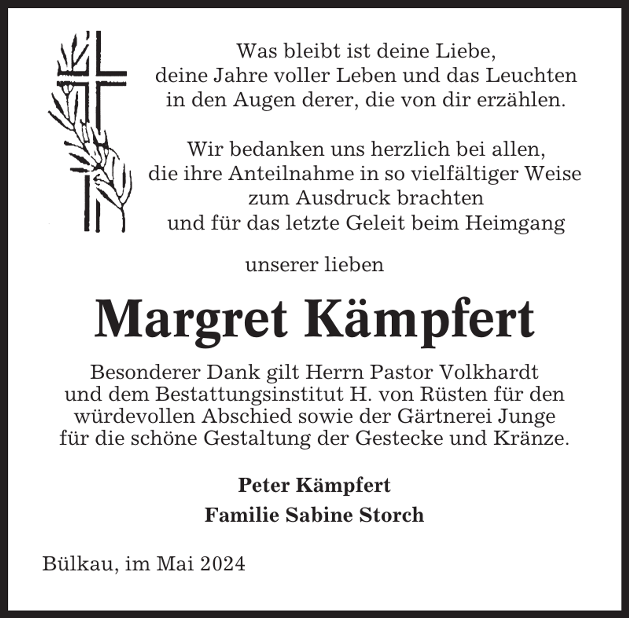 <p>Was bleibt ist deine Liebe,<br />deine Jahre voller Leben und das Leuchten<br />in den Augen derer, die von dir erzählen.<br />Wir bedanken uns herzlich bei allen,<br />die ihre Anteilnahme in so vielfältiger Weise<br />zum Ausdruck brachten<br />und für das letzte Geleit beim Heimgang<br />unserer lieben</p><p>Margret Kämpfert<br />Besonderer Dank gilt Herrn Pastor Volkhardt<br />und dem Bestattungsinstitut H. von Rüsten für den<br />würdevollen Abschied sowie der Gärtnerei Junge<br />für die schöne Gestaltung der Gestecke und Kränze.<br />Peter Kämpfert<br />Familie Sabine Storch<br />Bülkau, im Mai 2024</p>