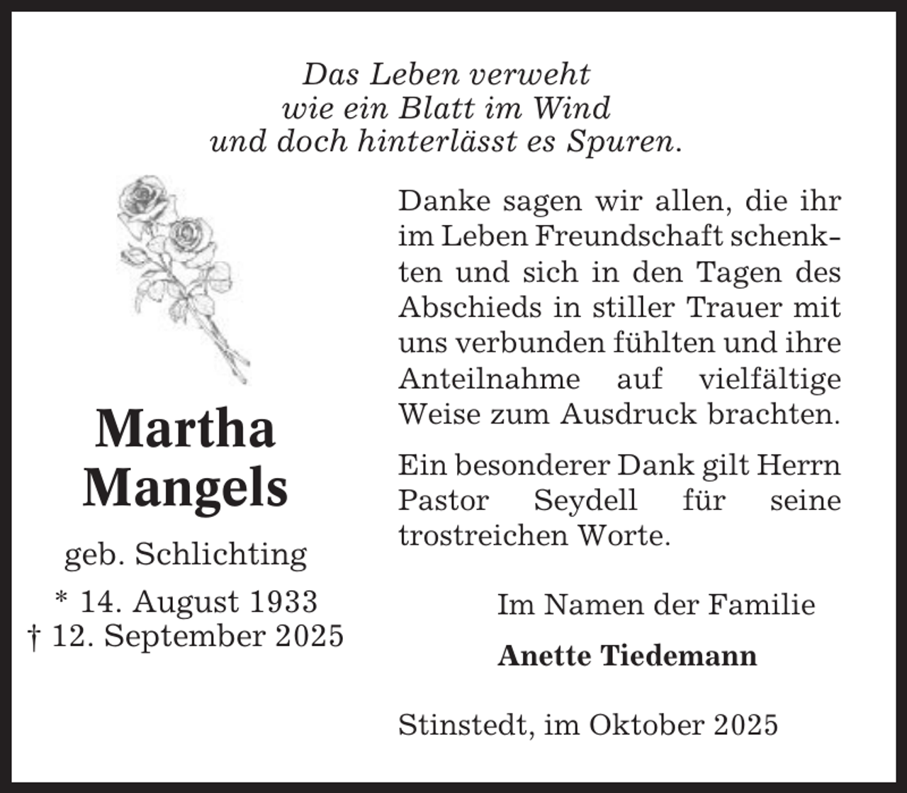 <p>Das Leben verweht<br />wie ein Blatt im Wind<br />und doch hinterlässt es Spuren.</p>
<p>Martha<br />Mangels<br />geb. Schlichting<br />* 14. August 1933<br />† 12. September 2025</p>
<p>Danke sagen wir allen, die ihr<br />im Leben Freundschaft schenkten und sich in den Tagen des<br />Abschieds in stiller Trauer mit<br />uns verbunden fühlten und ihre<br />Anteilnahme auf vielfältige<br />Weise zum Ausdruck brachten.<br />Ein besonderer Dank gilt Herrn<br />Pastor Seydell für seine<br />trostreichen Worte.<br />Im Namen der Familie<br />Anette Tiedemann<br />Stinstedt, im Oktober 2025</p>