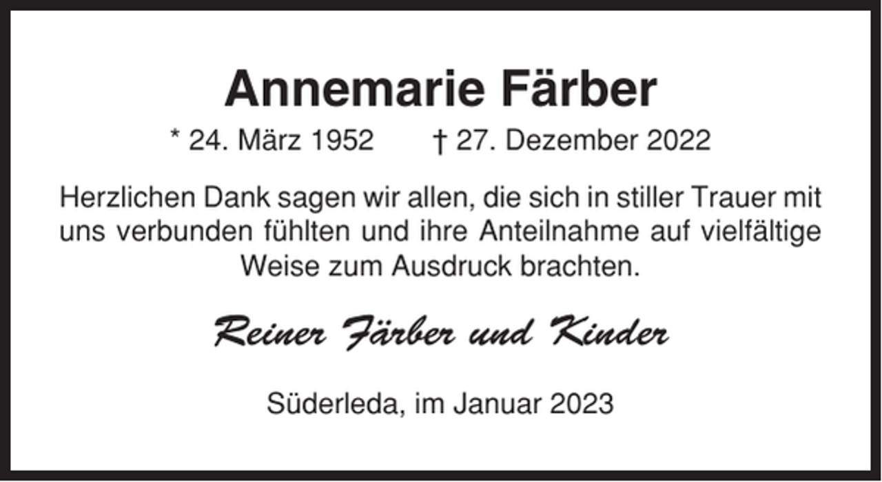 <p>Annemarie Färber<br />* 24. März 1952</p><p>† 27. Dezember 2022</p><p>Herzlichen Dank sagen wir allen, die sich in stiller Trauer mit<br />uns verbunden fühlten und ihre Anteilnahme auf vielfältige<br />Weise zum Ausdruck brachten.</p><p>Reiner Färber und Kinder<br />Süderleda, im Januar 2023</p>