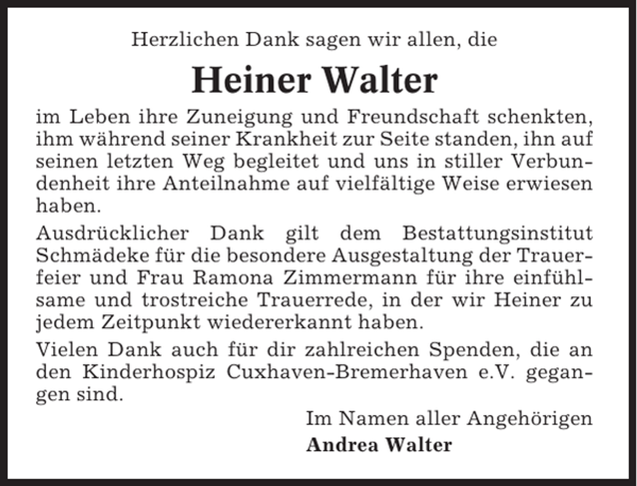 <p>Herzlichen Dank sagen wir allen, die</p><p>Heiner Walter<br />im Leben ihre Zuneigung und Freundschaft schenkten,<br />ihm während seiner Krankheit zur Seite standen, ihn auf<br />seinen letzten Weg begleitet und uns in stiller Verbundenheit ihre Anteilnahme auf vielfältige Weise erwiesen<br />haben.<br />Ausdrücklicher Dank gilt dem Bestattungsinstitut<br />Schmädeke für die besondere Ausgestaltung der Trauerfeier und Frau Ramona Zimmermann für ihre einfühlsame und trostreiche Trauerrede, in der wir Heiner zu<br />jedem Zeitpunkt wiedererkannt haben.<br />Vielen Dank auch für dir zahlreichen Spenden, die an<br />den Kinderhospiz Cuxhaven-Bremerhaven e.V. gegangen sind.<br />Im Namen aller Angehörigen<br />Andrea Walter</p>