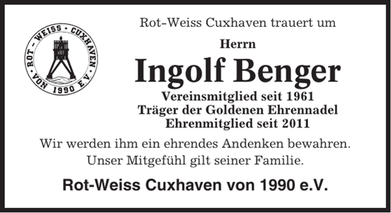 <p>Rot-Weiss Cuxhaven trauert um<br />Herrn</p><p>Ingolf Benger<br />Vereinsmitglied seit 1961<br />Träger der Goldenen Ehrennadel<br />Ehrenmitglied seit 2011<br />Wir werden ihm ein ehrendes Andenken bewahren.<br />Unser Mitgefühl gilt seiner Familie.</p><p>Rot-Weiss Cuxhaven von 1990 e.V.</p>