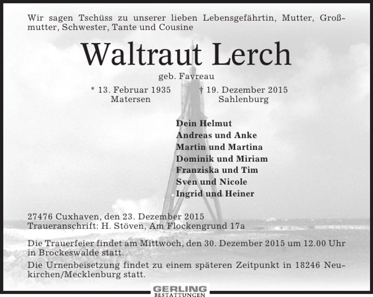 <p>Wir sagen Tschüss zu unserer lieben Lebensgefährtin, Mutter, Großmutter, Schwester, Tante und Cousine</p><p>Waltraut Lerch<br />geb. Favreau<br />* 13. Februar 1935<br />† 19. Dezember 2015<br />Matersen<br />Sahlenburg<br />Dein Helmut<br />Andreas und Anke<br />Martin und Martina<br />Dominik und Miriam<br />Franziska und Tim<br />Sven und Nicole<br />Ingrid und Heiner<br />27476 Cuxhaven, den 23. Dezember 2015<br />Traueranschrift: H. Stöven, Am Flockengrund 17a<br />Die Trauerfeier findet am Mittwoch, den 30. Dezember 2015 um 12.00 Uhr<br />in Brockeswalde statt.<br />Die Urnenbeisetzung findet zu einem späteren Zeitpunkt in 18246 Neukirchen/Mecklenburg statt.</p>