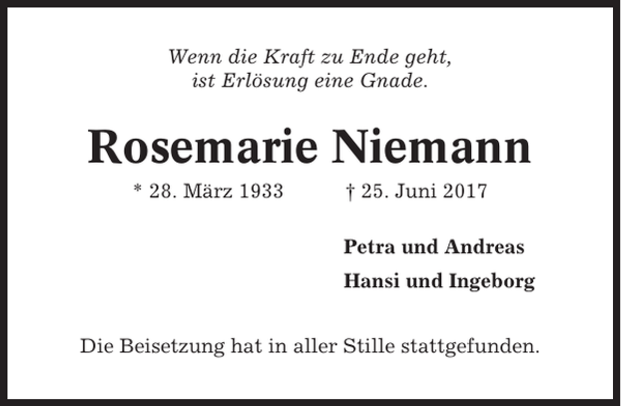 <p>Wenn die Kraft zu Ende geht,<br />ist Erlösung eine Gnade.</p><p>Rosemarie Niemann<br />* 28. März 1933</p><p>† 25. Juni 2017<br />Petra und Andreas<br />Hansi und Ingeborg</p><p>Die Beisetzung hat in aller Stille stattgefunden.</p>