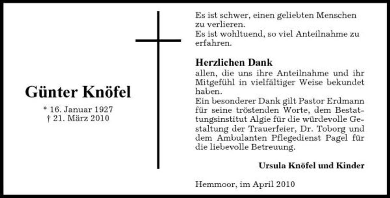 <p>Es ist schwer, einen geliebten Menschen zu verlieren. Es ist wohltuend, so viel Anteilnahme zu erfahren.</p><p>Herzlichen Dank</p><p>Günter Knöfel<br />* 16. Januar 1927 † 21. März 2010</p><p>allen, die uns ihre Anteilnahme und ihr Mitgefühl in vielfältiger Weise bekundet haben. Ein besonderer Dank gilt Pastor Erdmann für seine tröstenden Worte, dem Bestattungsinstitut Algie für die würdevolle Gestaltung der Trauerfeier, Dr. Toborg und dem Ambulanten Pflegedienst Pagel für die liebevolle Betreuung. Ursula Knöfel und Kinder Hemmoor, im April 2010</p>