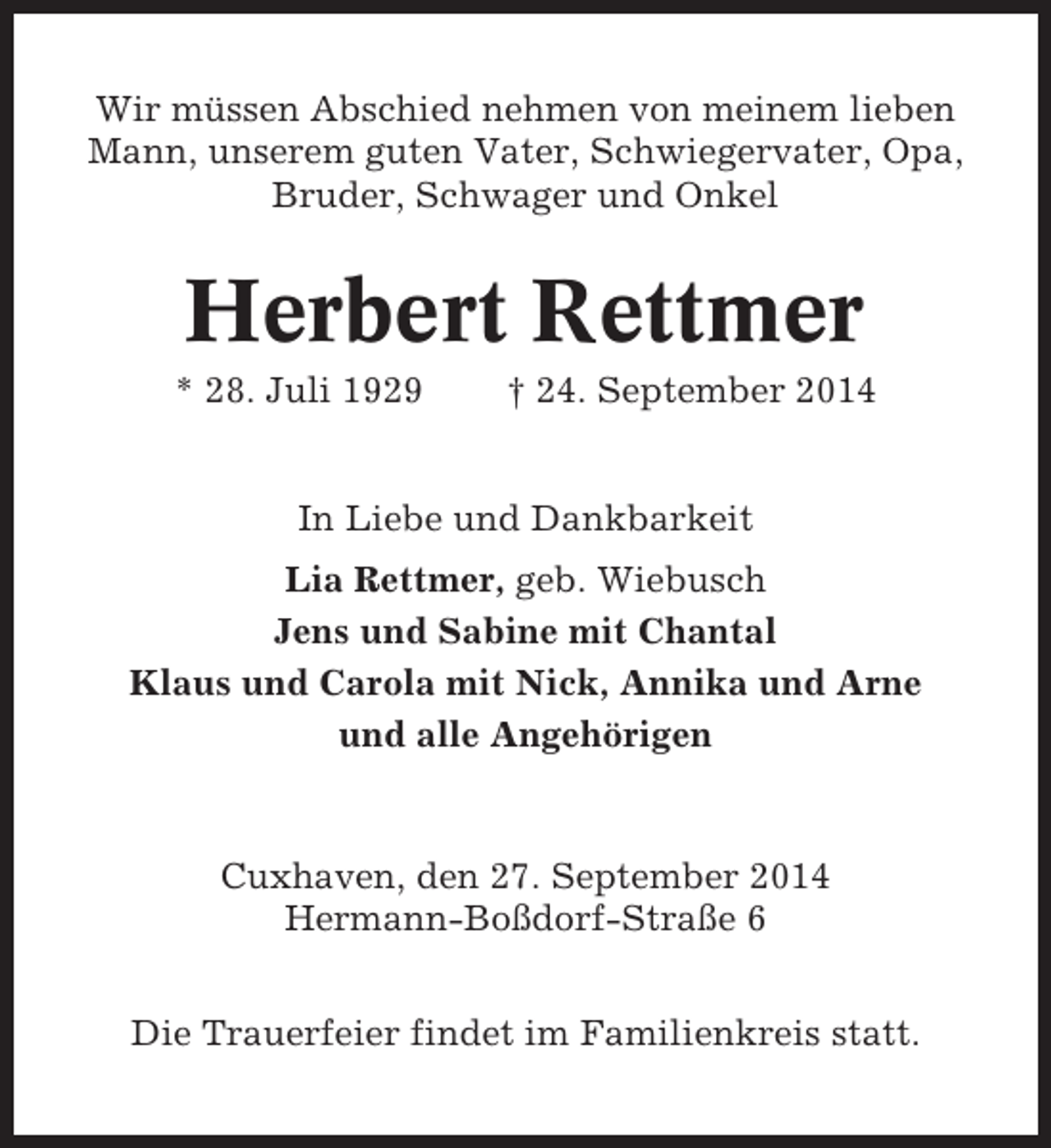 <p>Wir müssen Abschied nehmen von meinem lieben<br />Mann, unserem guten Vater, Schwiegervater, Opa,<br />Bruder, Schwager und Onkel</p><p>Herbert Rettmer<br />* 28. Juli 1929</p><p>† 24. September 2014</p><p>In Liebe und Dankbarkeit<br />Lia Rettmer, geb. Wiebusch<br />Jens und Sabine mit Chantal<br />Klaus und Carola mit Nick, Annika und Arne<br />und alle Angehörigen</p><p>Cuxhaven, den 27. September 2014<br />Hermann-Boßdorf-Straße 6<br />Die Trauerfeier findet im Familienkreis statt.</p>