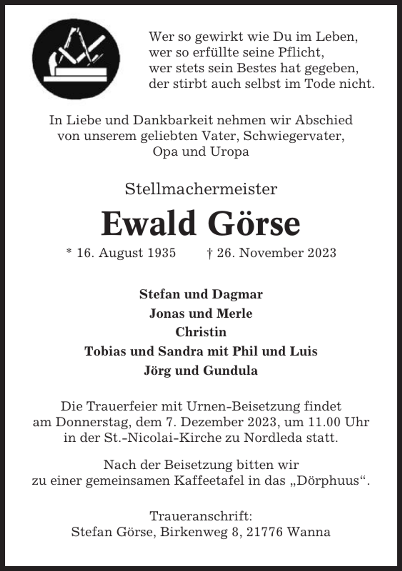 <p>Wer so gewirkt wie Du im Leben,<br />wer so erfüllte seine Pflicht,<br />wer stets sein Bestes hat gegeben,<br />der stirbt auch selbst im Tode nicht.<br />In Liebe und Dankbarkeit nehmen wir Abschied<br />von unserem geliebten Vater, Schwiegervater,<br />Opa und Uropa</p><p>Stellmachermeister</p><p>Ewald Görse<br />* 16. August 1935</p><p>† 26. November 2023</p><p>Stefan und Dagmar<br />Jonas und Merle<br />Christin<br />Tobias und Sandra mit Phil und Luis<br />Jörg und Gundula<br />Die Trauerfeier mit Urnen-Beisetzung findet<br />am Donnerstag, dem 7. Dezember 2023, um 11.00 Uhr<br />in der St.-Nicolai-Kirche zu Nordleda statt.<br />Nach der Beisetzung bitten wir<br />zu einer gemeinsamen Kaffeetafel in das „Dörphuus“.<br />Traueranschrift:<br />Stefan Görse, Birkenweg 8, 21776 Wanna</p>