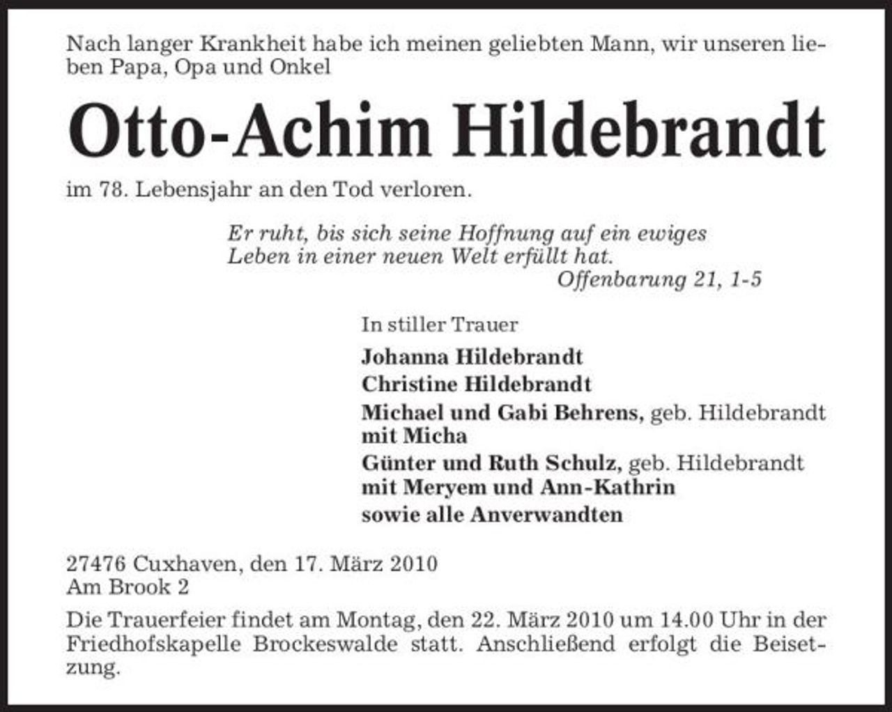 <p>Nach langer Krankheit habe ich meinen geliebten Mann, wir unseren lieben Papa, Opa und Onkel</p><p>Otto-Achim Hildebrandt<br />im 78. Lebensjahr an den Tod verloren. Er ruht, bis sich seine Hoffnung auf ein ewiges Leben in einer neuen Welt erfüllt hat. Offenbarung 21, 1-5<br />In stiller Trauer</p><p>Johanna Hildebrandt Christine Hildebrandt Michael und Gabi Behrens, geb. Hildebrandt mit Micha Günter und Ruth Schulz, geb. Hildebrandt mit Meryem und Ann-Kathrin sowie alle Anverwandten 27476 Cuxhaven, den 17. März 2010 Am Brook 2 Die Trauerfeier findet am Montag, den 22. März 2010 um 14.00 Uhr in der Friedhofskapelle Brockeswalde statt. Anschließend erfolgt die Beisetzung.</p>