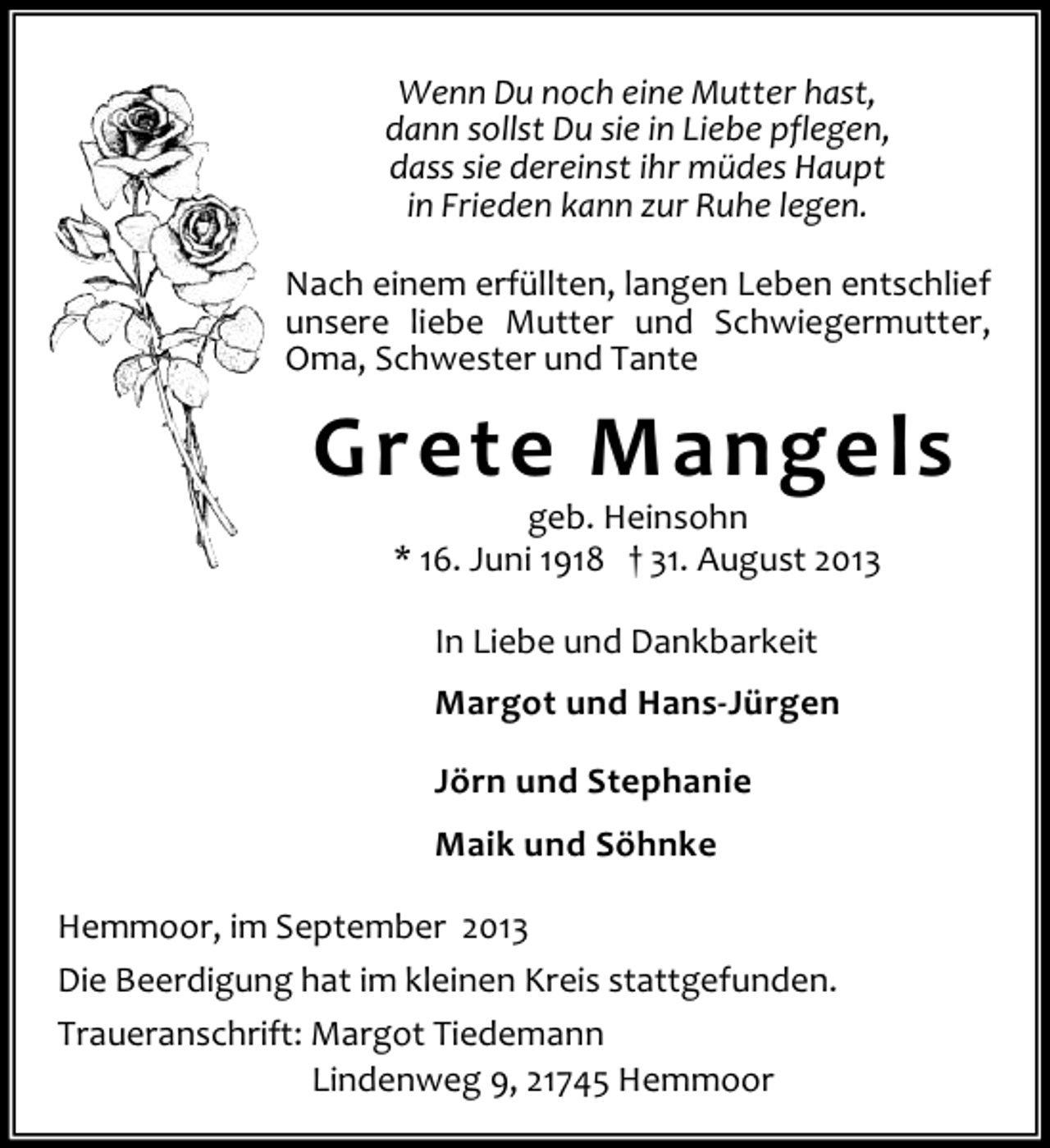 <p>Wenn Du noch eine Mutter hast,<br />dann sollst Du sie in Liebe pflegen,<br />dass sie dereinst ihr müdes Haupt<br />in Frieden kann zur Ruhe legen.<br />Nach einem erfüllten, langen Leben entschlief<br />unsere liebe Mutter und Schwiegermutter,<br />Oma, Schwester und Tante</p><p>Grete Mangels<br />geb. Heinsohn<br />* 16. Juni 1918 † 31. August 2013<br />In Liebe und Dankbarkeit<br />Margot und Hans-Jürgen<br />Jörn und Stephanie<br />Maik und Söhnke<br />Hemmoor, im September 2013<br />Die Beerdigung hat im kleinen Kreis stattgefunden.<br />Traueranschrift: Margot Tiedemann<br />Lindenweg 9, 21745 Hemmoor</p>