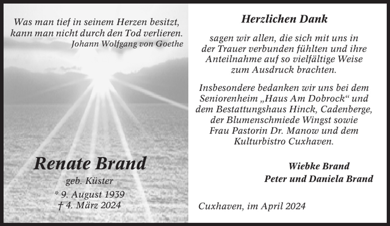 <p>Was man tief in seinem Herzen besitzt,<br />kann man nicht durch den Tod verlieren.<br />Johann Wolfgang von Goethe</p><p>Herzlichen Dank<br />sagen wir allen, die sich mit uns in<br />der Trauer verbunden fühlten und ihre<br />Anteilnahme auf so vielfältige Weise<br />zum Ausdruck brachten.<br />Insbesondere bedanken wir uns bei dem<br />Seniorenheim „Haus Am Dobrock“ und<br />dem Bestattungshaus Hinck, Cadenberge,<br />der Blumenschmiede Wingst sowie<br />Frau Pastorin Dr. Manow und dem<br />Kulturbistro Cuxhaven.</p><p>Renate Brand<br />geb. Küster<br />* 9. August 1939<br />† 4. März 2024</p><p>Wiebke Brand<br />Peter und Daniela Brand<br />Cuxhaven, im April 2024</p>