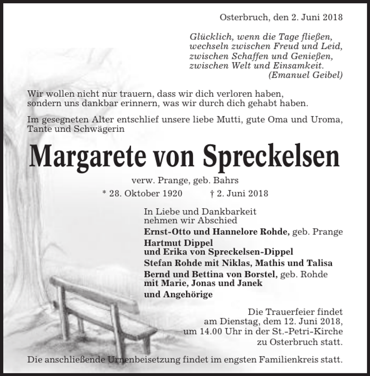 <p>Osterbruch, den 2. Juni 2018<br />Glücklich, wenn die Tage fließen,<br />wechseln zwischen Freud und Leid,<br />zwischen Schaffen und Genießen,<br />zwischen Welt und Einsamkeit.<br />(Emanuel Geibel)<br />Wir wollen nicht nur trauern, dass wir dich verloren haben,<br />sondern uns dankbar erinnern, was wir durch dich gehabt haben.<br />Im gesegneten Alter entschlief unsere liebe Mutti, gute Oma und Uroma,<br />Tante und Schwägerin</p><p>Margarete von Spreckelsen<br />verw. Prange, geb. Bahrs<br />* 28. Oktober 1920<br />† 2. Juni 2018<br />In Liebe und Dankbarkeit<br />nehmen wir Abschied<br />Ernst-Otto und Hannelore Rohde, geb. Prange<br />Hartmut Dippel<br />und Erika von Spreckelsen-Dippel<br />Stefan Rohde mit Niklas, Mathis und Talisa<br />Bernd und Bettina von Borstel, geb. Rohde<br />mit Marie, Jonas und Janek<br />und Angehörige<br />Die Trauerfeier findet<br />am Dienstag, dem 12. Juni 2018,<br />um 14.00 Uhr in der St.-Petri-Kirche<br />zu Osterbruch statt.<br />Die anschließende Urnenbeisetzung findet im engsten Familienkreis statt.</p>