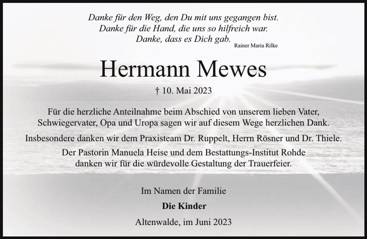 <p>Danke für den Weg, den Du mit uns gegangen bist.<br />Danke für die Hand, die uns so hilfreich war.<br />Danke, dass es Dich gab.<br />Rainer Maria Rilke</p><p>Hermann Mewes<br />† 10. Mai 2023</p><p>Für die herzliche Anteilnahme beim Abschied von unserem lieben Vater,<br />Schwiegervater, Opa und Uropa sagen wir auf diesem Wege herzlichen Dank.<br />Insbesondere danken wir dem Praxisteam Dr. Ruppelt, Herrn Rösner und Dr. Thiele.<br />Der Pastorin Manuela Heise und dem Bestattungs-Institut Rohde<br />danken wir für die würdevolle Gestaltung der Trauerfeier.<br />Im Namen der Familie<br />Die Kinder<br />Altenwalde, im Juni 2023</p>