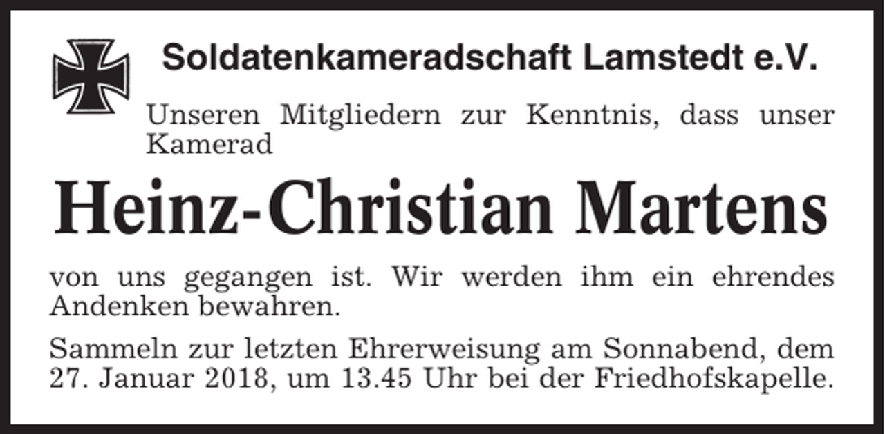 <p>Soldatenkameradschaft Lamstedt e.V.<br />Unseren Mitgliedern zur Kenntnis, dass unser<br />Kamerad</p><p>Heinz-Christian Martens<br />von uns gegangen ist. Wir werden ihm ein ehrendes<br />Andenken bewahren.<br />Sammeln zur letzten Ehrerweisung am Sonnabend, dem<br />27. Januar 2018, um 13.45 Uhr bei der Friedhofskapelle.</p>