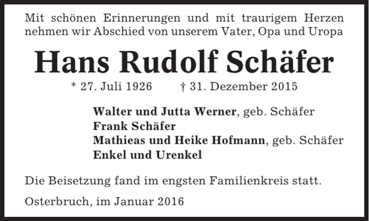 <p>Mit schönen Erinnerungen und mit traurigem Herzen<br />nehmen wir Abschied von unserem Vater, Opa und Uropa</p><p>Hans Rudolf Schäfer<br />* 27. Juli 1926</p><p>† 31. Dezember 2015</p><p>Walter und Jutta Werner, geb. Schäfer<br />Frank Schäfer<br />Mathieas und Heike Hofmann, geb. Schäfer<br />Enkel und Urenkel<br />Die Beisetzung fand im engsten Familienkreis statt.<br />Osterbruch, im Januar 2016</p>