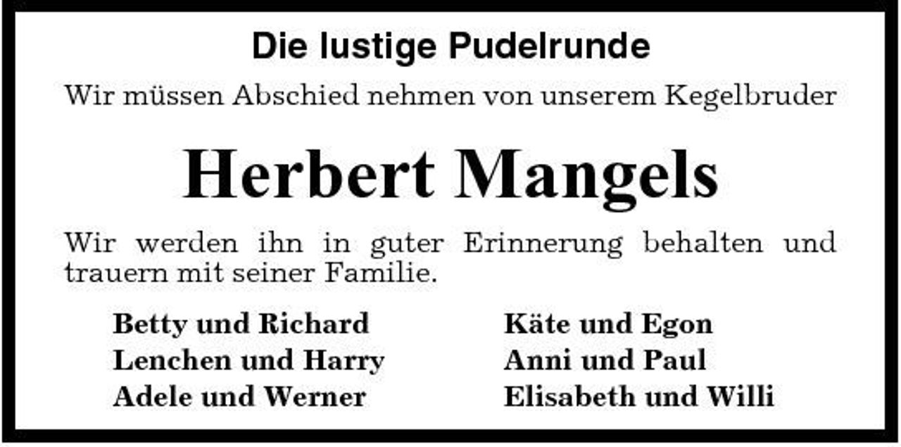 <p>Die lustige Pudelrunde<br />Wir müssen Abschied nehmen von unserem Kegelbruder</p><p>Herbert Mangels<br />Wir werden ihn in guter Erinnerung behalten und trauern mit seiner Familie. Betty und Richard Lenchen und Harry Adele und Werner Käte und Egon Anni und Paul Elisabeth und Willi</p>