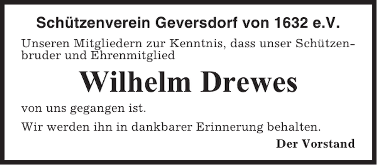 <p>Schützenverein Geversdorf von 1632 e.V.<br />Unseren Mitgliedern zur Kenntnis, dass unser Schützenbruder und Ehrenmitglied</p><p>Wilhelm Drewes<br />von uns gegangen ist.<br />Wir werden ihn in dankbarer Erinnerung behalten.<br />Der Vorstand</p>