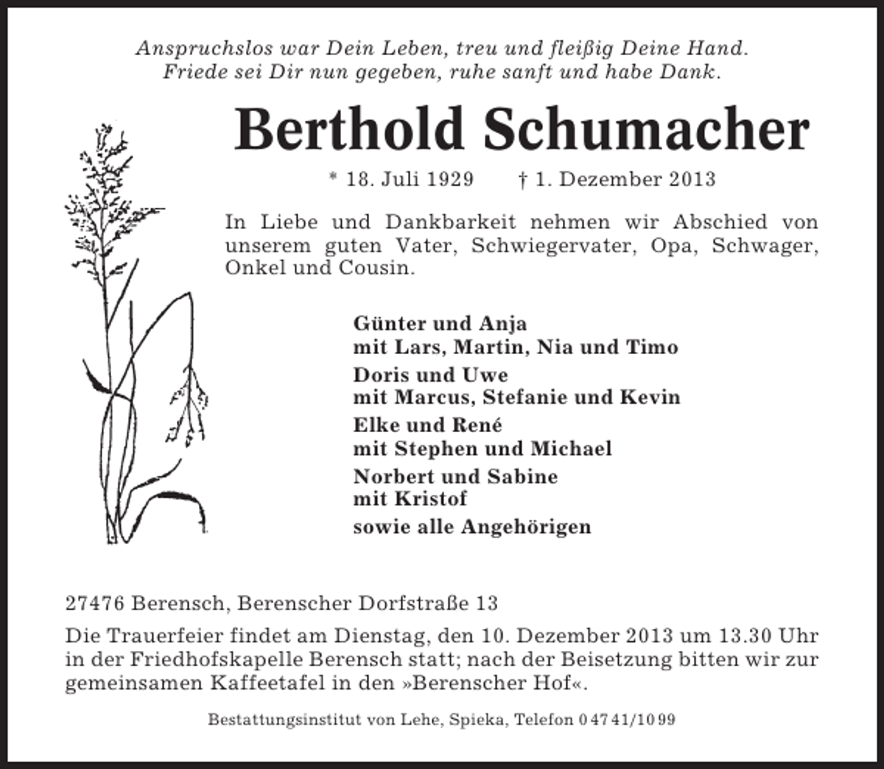 <p>Anspruchslos war Dein Leben, treu und fleißig Deine Hand.<br />Friede sei Dir nun gegeben, ruhe sanft und habe Dank.</p><p>Berthold Schumacher<br />* 18. Juli 1929</p><p>† 1. Dezember 2013</p><p>In Liebe und Dankbarkeit nehmen wir Abschied von<br />unserem guten Vater, Schwiegervater, Opa, Schwager,<br />Onkel und Cousin.<br />Günter und Anja<br />mit Lars, Martin, Nia und Timo<br />Doris und Uwe<br />mit Marcus, Stefanie und Kevin<br />Elke und René<br />mit Stephen und Michael<br />Norbert und Sabine<br />mit Kristof<br />sowie alle Angehörigen</p><p>27476 Berensch, Berenscher Dorfstraße 13<br />Die Trauerfeier findet am Dienstag, den 10. Dezember 2013 um 13.30 Uhr<br />in der Friedhofskapelle Berensch statt; nach der Beisetzung bitten wir zur<br />gemeinsamen Kaffeetafel in den »Berenscher Hof«.<br />Bestattungsinstitut von Lehe, Spieka, Telefon 0 47 41/10 99</p>