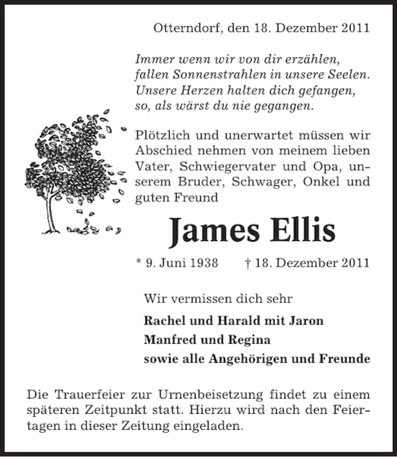 <p>Otterndorf, den 18. Dezember 2011<br />Immer wenn wir von dir erzählen,<br />fallen Sonnenstrahlen in unsere Seelen.<br />Unsere Herzen halten dich gefangen,<br />so, als wärst du nie gegangen.<br />Plötzlich und unerwartet müssen wir<br />Abschied nehmen von meinem lieben<br />Vater, Schwiegervater und Opa, unserem Bruder, Schwager, Onkel und<br />guten Freund</p><p>James Ellis<br />* 9. Juni 1938</p><p>† 18. Dezember 2011</p><p>Wir vermissen dich sehr<br />Rachel und Harald mit Jaron<br />Manfred und Regina<br />sowie alle Angehörigen und Freunde<br />Die Trauerfeier zur Urnenbeisetzung findet zu einem<br />späteren Zeitpunkt statt. Hierzu wird nach den Feiertagen in dieser Zeitung eingeladen.</p>
