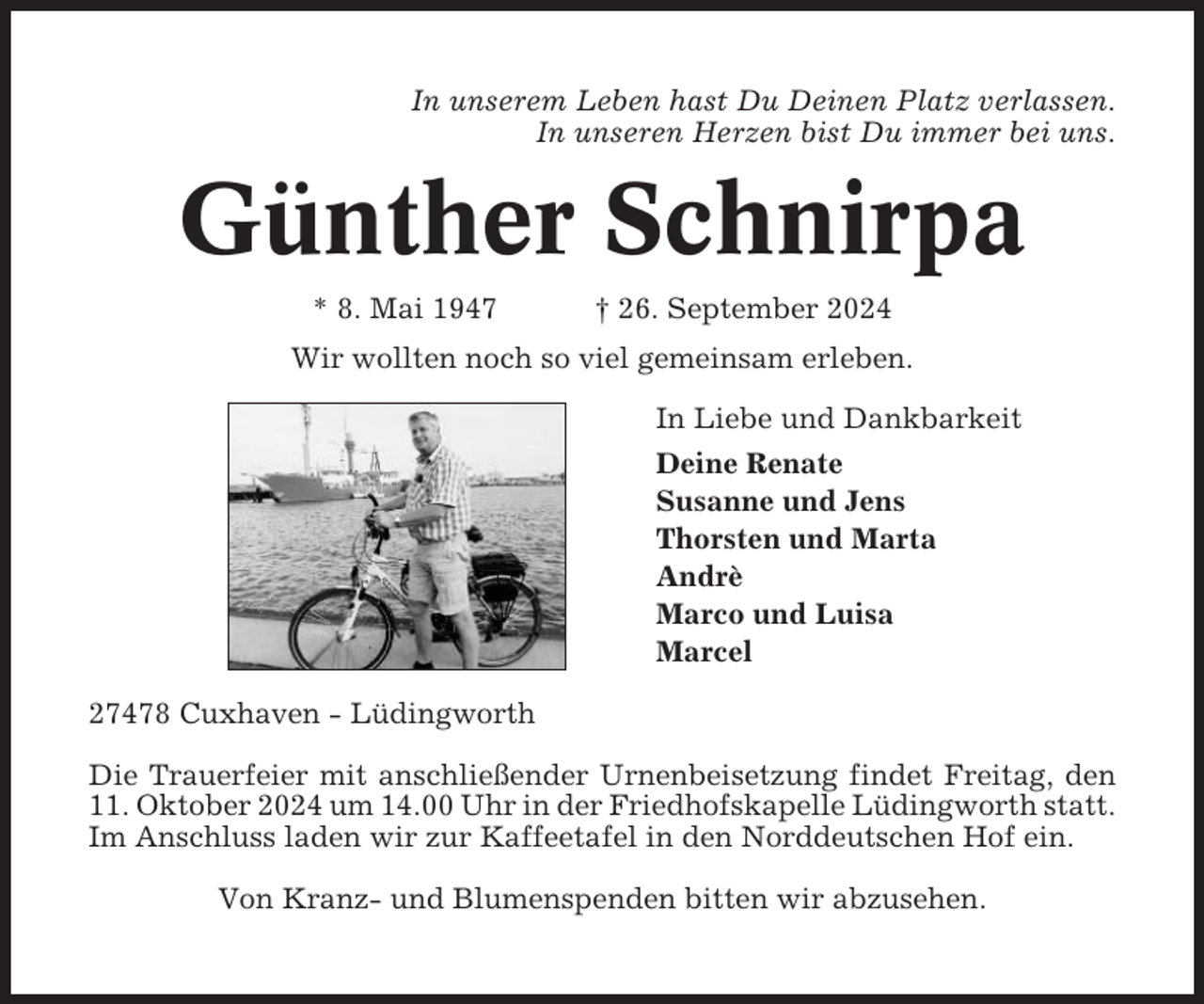 <p>In unserem Leben hast Du Deinen Platz verlassen.<br />In unseren Herzen bist Du immer bei uns.</p><p>Günther Schnirpa<br />* 8. Mai 1947</p><p>† 26. September 2024</p><p>Wir wollten noch so viel gemeinsam erleben.<br />In Liebe und Dankbarkeit<br />Deine Renate<br />Susanne und Jens<br />Thorsten und Marta<br />Andrè<br />Marco und Luisa<br />Marcel<br />27478 Cuxhaven - Lüdingworth<br />Die Trauerfeier mit anschließender Urnenbeisetzung findet Freitag, den<br />11. Oktober 2024 um 14.00 Uhr in der Friedhofskapelle Lüdingworth statt.<br />Im Anschluss laden wir zur Kaffeetafel in den Norddeutschen Hof ein.<br />Von Kranz- und Blumenspenden bitten wir abzusehen.</p>