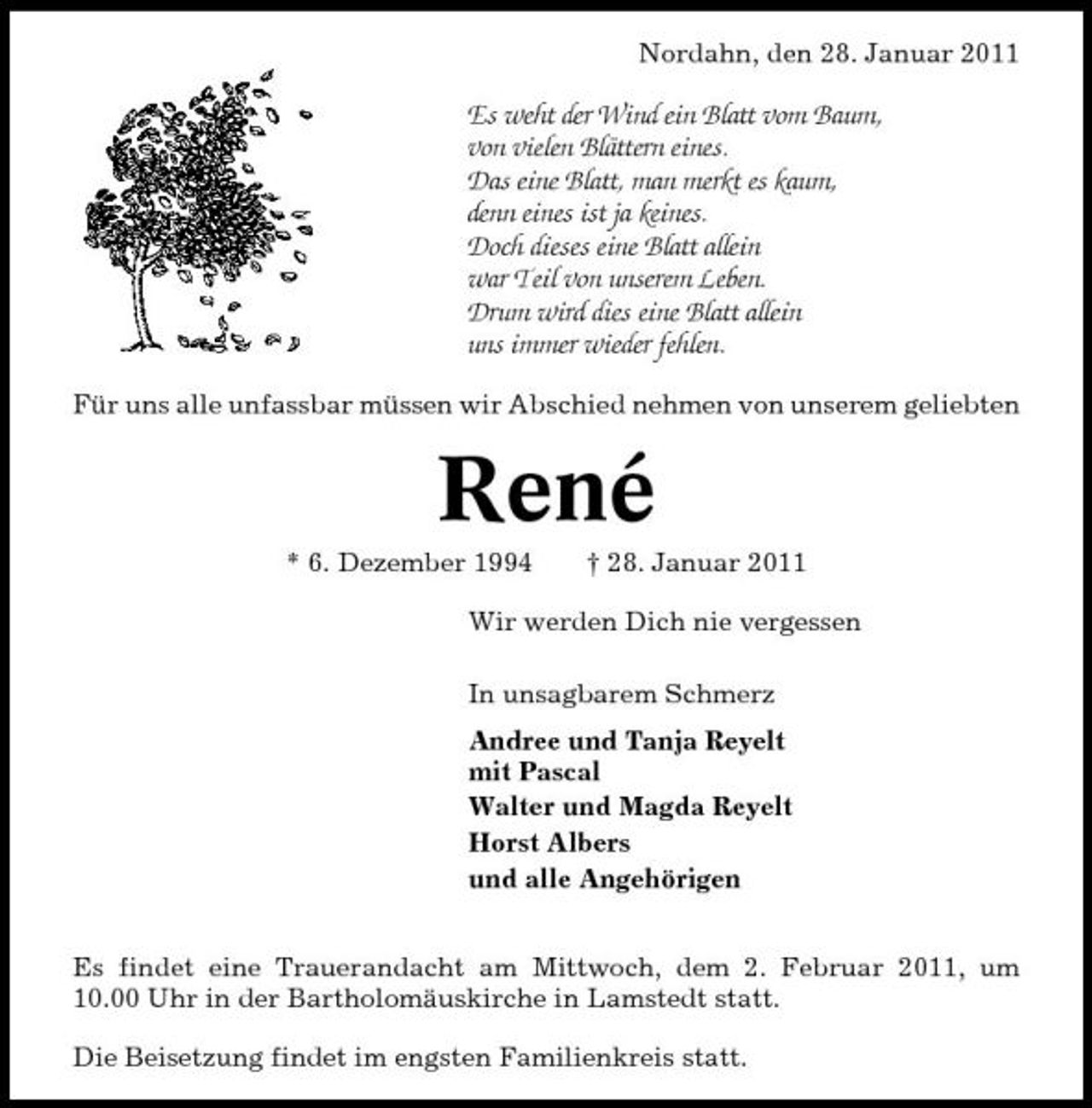 <p>Nordahn, den 28. Januar 2011</p>
<p>Es weht der Wind ein Blatt vom Baum, von vielen Blättern eines. Das eine Blatt, man merkt es kaum, denn eines ist ja keines. Doch dieses eine Blatt allein war Teil von unserem Leben. Drum wird dies eine Blatt allein uns immer wieder fehlen.<br />Für uns alle unfassbar müssen wir Abschied nehmen von unserem geliebten</p>
<p>René<br />* 6. Dezember 1994 † 28. Januar 2011 Wir werden Dich nie vergessen In unsagbarem Schmerz Andree und Tanja Reyelt mit Pascal Walter und Magda Reyelt Horst Albers und alle Angehörigen Es findet eine Trauerandacht am Mittwoch, dem 2. Februar 2011, um 10.00 Uhr in der Bartholomäuskirche in Lamstedt statt. Die Beisetzung findet im engsten Familienkreis statt.</p>
