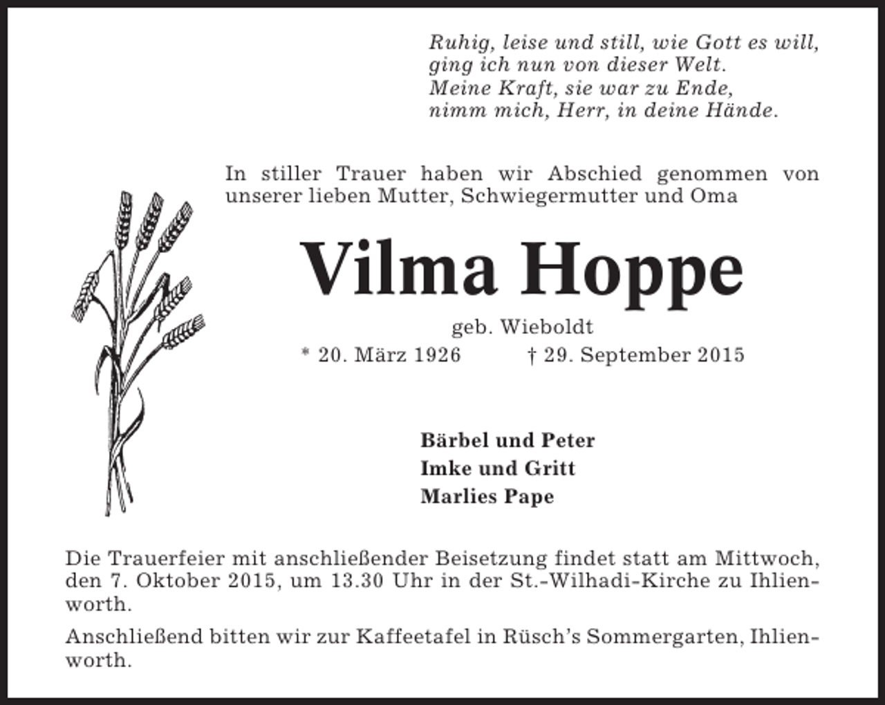 <p>Ruhig, leise und still, wie Gott es will,<br />ging ich nun von dieser Welt.<br />Meine Kraft, sie war zu Ende,<br />nimm mich, Herr, in deine Hände.<br />In stiller Trauer haben wir Abschied genommen von<br />unserer lieben Mutter, Schwiegermutter und Oma</p><p>Vilma Hoppe<br />geb. Wieboldt<br />* 20. März 1926<br />† 29. September 2015</p><p>Bärbel und Peter<br />Imke und Gritt<br />Marlies Pape<br />Die Trauerfeier mit anschließender Beisetzung findet statt am Mittwoch,<br />den 7. Oktober 2015, um 13.30 Uhr in der St.-Wilhadi-Kirche zu Ihlienworth.<br />Anschließend bitten wir zur Kaffeetafel in Rüsch’s Sommergarten, Ihlienworth.</p>
