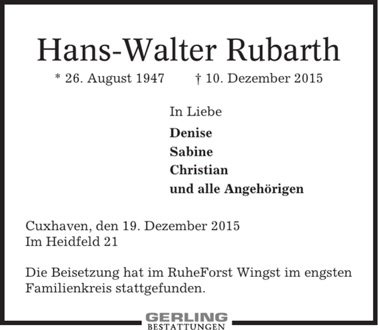 <p>Hans-Walter Rubarth<br />* 26. August 1947</p><p>† 10. Dezember 2015<br />In Liebe<br />Denise<br />Sabine<br />Christian<br />und alle Angehörigen</p><p>Cuxhaven, den 19. Dezember 2015<br />Im Heidfeld 21<br />Die Beisetzung hat im RuheForst Wingst im engsten<br />Familienkreis stattgefunden.</p>