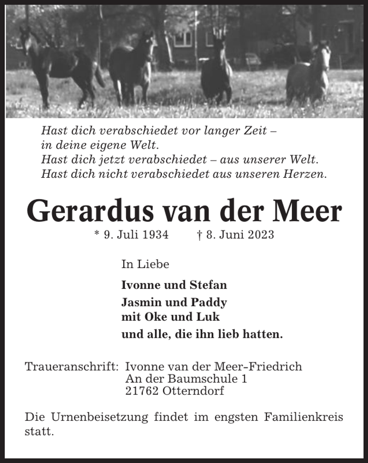 <p>Hast dich verabschiedet vor langer Zeit –<br />in deine eigene Welt.<br />Hast dich jetzt verabschiedet – aus unserer Welt.<br />Hast dich nicht verabschiedet aus unseren Herzen.</p><p>Gerardus van der Meer<br />* 9. Juli 1934</p><p>† 8. Juni 2023</p><p>In Liebe<br />Ivonne und Stefan<br />Jasmin und Paddy<br />mit Oke und Luk<br />und alle, die ihn lieb hatten.<br />Traueranschrift: Ivonne van der Meer-Friedrich<br />An der Baumschule 1<br />21762 Otterndorf<br />Die Urnenbeisetzung findet im engsten Familienkreis<br />statt.</p>