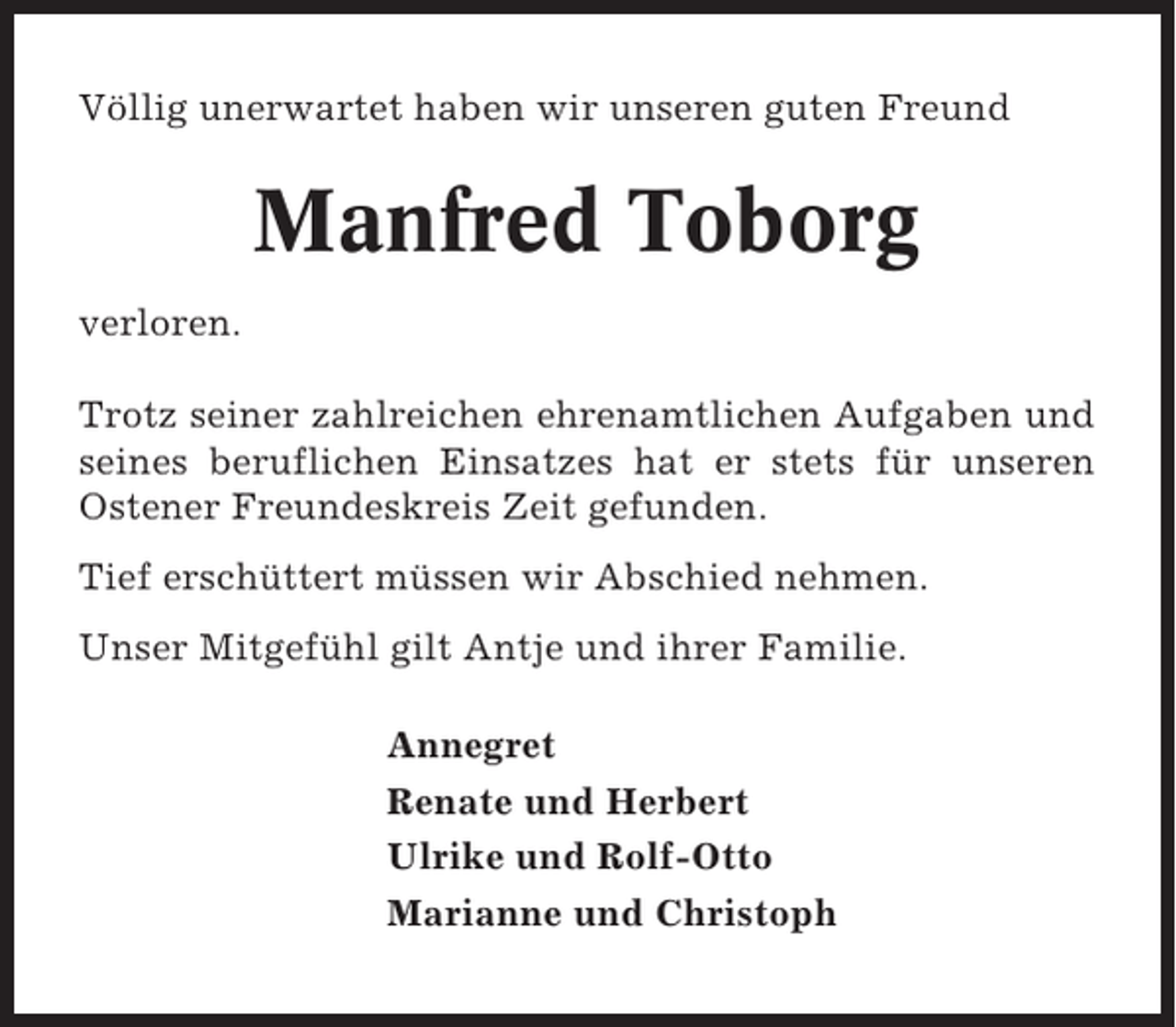<p>Völlig unerwartet haben wir unseren guten Freund</p><p>Manfred Toborg<br />verloren.<br />Trotz seiner zahlreichen ehrenamtlichen Aufgaben und<br />seines beruflichen Einsatzes hat er stets für unseren<br />Ostener Freundeskreis Zeit gefunden.<br />Tief erschüttert müssen wir Abschied nehmen.<br />Unser Mitgefühl gilt Antje und ihrer Familie.<br />Annegret<br />Renate und Herbert<br />Ulrike und Rolf-Otto<br />Marianne und Christoph</p>