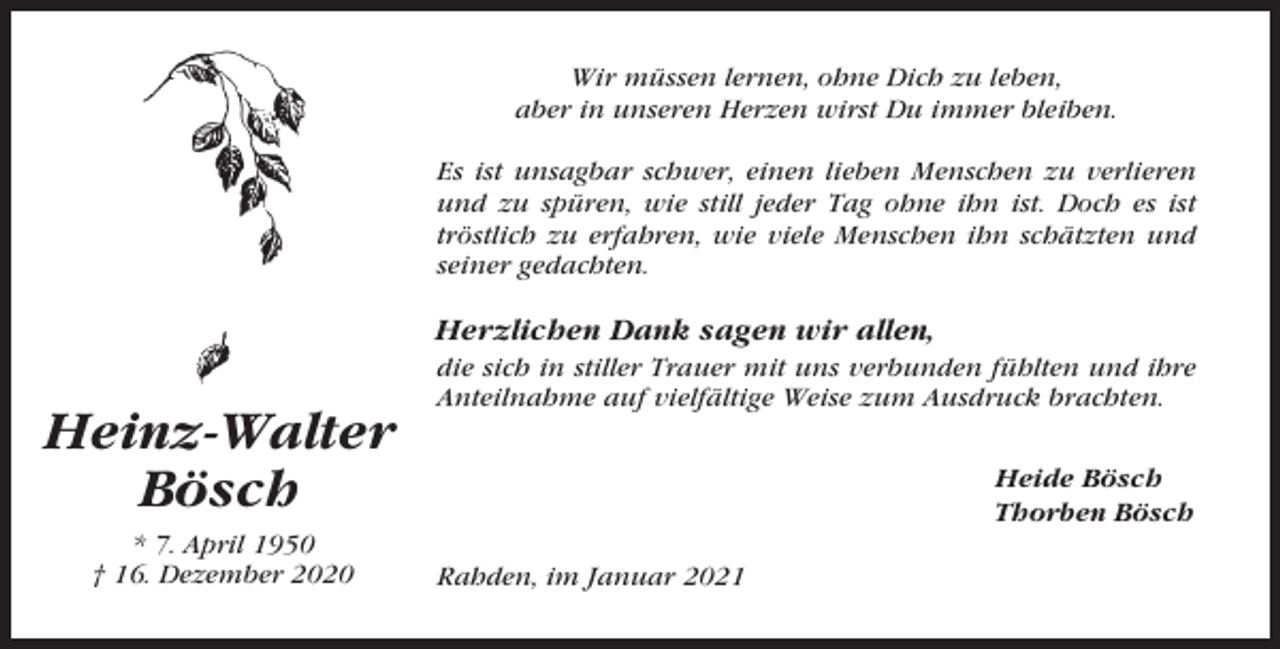 <p>Wir müssen lernen, ohne Dich zu leben,<br />aber in unseren Herzen wirst Du immer bleiben.<br />Es ist unsagbar schwer, einen lieben Menschen zu verlieren<br />und zu spüren, wie still jeder Tag ohne ihn ist. Doch es ist<br />tröstlich zu erfahren, wie viele Menschen ihn schätzten und<br />seiner gedachten.</p><p>Herzlichen Dank sagen wir allen,</p><p>Heinz-Walter<br />Bösch<br />* 7. April 1950<br />† 16. Dezember 2020</p><p>die sich in stiller Trauer mit uns verbunden fühlten und ihre<br />Anteilnahme auf vielfältige Weise zum Ausdruck brachten.<br />Heide Bösch<br />Thorben Bösch<br />Rahden, im Januar 2021</p>