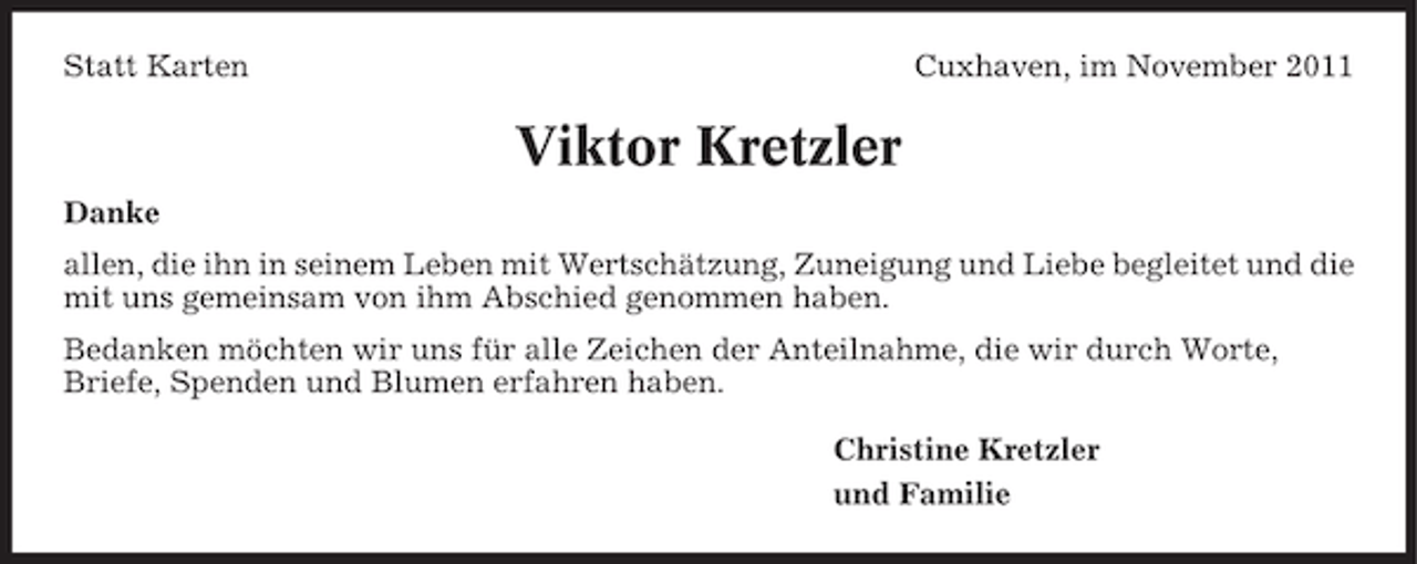<p>Statt Karten</p><p>Cuxhaven, im November 2011</p><p>Viktor Kretzler<br />Danke<br />allen, die ihn in seinem Leben mit Wertschätzung, Zuneigung und Liebe begleitet und die<br />mit uns gemeinsam von ihm Abschied genommen haben.<br />Bedanken möchten wir uns für alle Zeichen der Anteilnahme, die wir durch Worte,<br />Briefe, Spenden und Blumen erfahren haben.<br />Christine Kretzler<br />und Familie</p>
