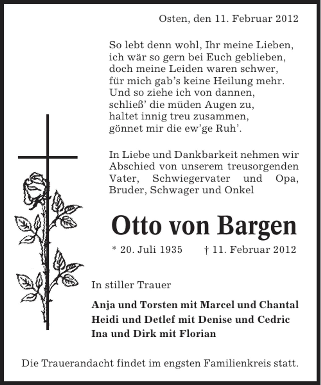 <p>Osten, den 11. Februar 2012<br />So lebt denn wohl, Ihr meine Lieben,<br />ich wär so gern bei Euch geblieben,<br />doch meine Leiden waren schwer,<br />für mich gab’s keine Heilung mehr.<br />Und so ziehe ich von dannen,<br />schließ’ die müden Augen zu,<br />haltet innig treu zusammen,<br />gönnet mir die ew’ge Ruh’.<br />In Liebe und Dankbarkeit nehmen wir<br />Abschied von unserem treusorgenden<br />Vater, Schwiegervater und Opa,<br />Bruder, Schwager und Onkel</p><p>Otto von Bargen<br />* 20. Juli 1935</p><p>† 11. Februar 2012</p><p>In stiller Trauer<br />Anja und Torsten mit Marcel und Chantal<br />Heidi und Detlef mit Denise und Cedric<br />Ina und Dirk mit Florian<br />Die Trauerandacht findet im engsten Familienkreis statt.</p>