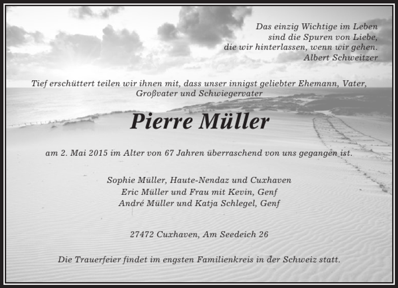 <p>Das einzig Wichtige im Leben<br />sind die Spuren von Liebe,<br />die wir hinterlassen, wenn wir gehen.<br />Albert Schweitzer<br />Tief erschüttert teilen wir ihnen mit, dass unser innigst geliebter Ehemann, Vater,<br />Großvater und Schwiegervater</p><p>Pierre Müller<br />am 2. Mai 2015 im Alter von 67 Jahren überraschend von uns gegangen ist.<br />Sophie Müller, Haute-Nendaz und Cuxhaven<br />Eric Müller und Frau mit Kevin, Genf<br />André Müller und Katja Schlegel, Genf</p><p>27472 Cuxhaven, Am Seedeich 26<br />Die Trauerfeier findet im engsten Familienkreis in der Schweiz statt.</p>