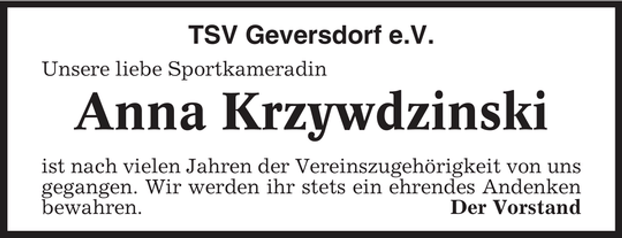 <p>TSV Geversdorf e.V.<br />Unsere liebe Sportkameradin</p><p>Anna Krzywdzinski<br />ist nach vielen Jahren der Vereinszugehörigkeit von uns gegangen. Wir werden ihr stets ein ehrendes Andenken bewahren. Der Vorstand</p>
