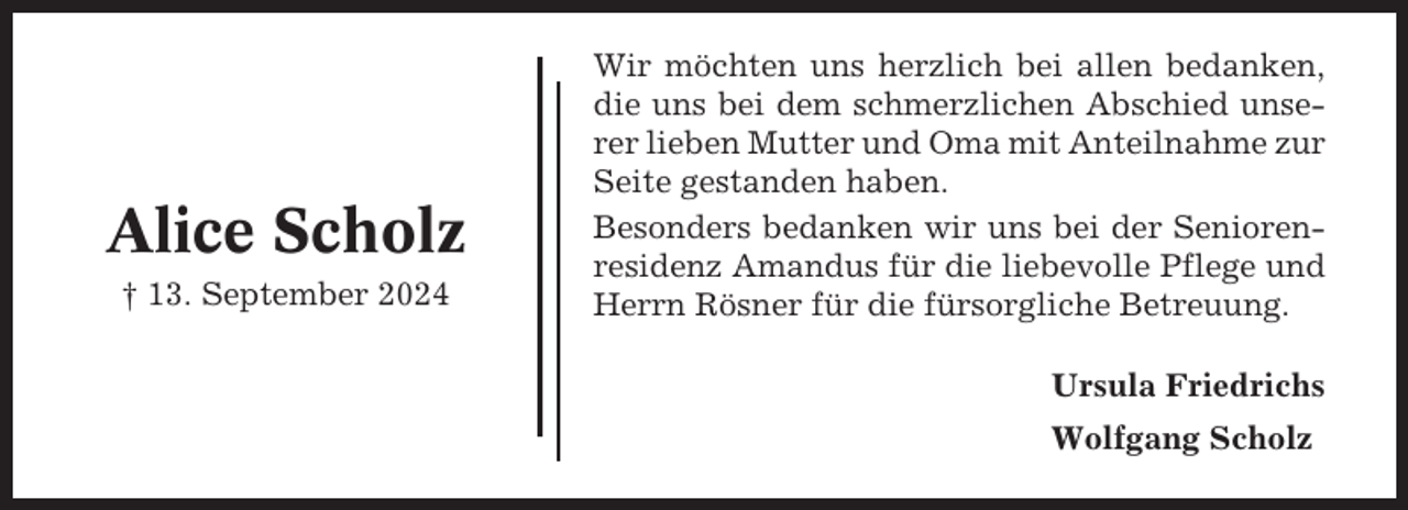 <p>Alice Scholz<br />† 13. September 2024</p><p>Wir möchten uns herzlich bei allen bedanken,<br />die uns bei dem schmerzlichen Abschied unserer lieben Mutter und Oma mit Anteilnahme zur<br />Seite gestanden haben.<br />Besonders bedanken wir uns bei der Seniorenresidenz Amandus für die liebevolle Pflege und<br />Herrn Rösner für die fürsorgliche Betreuung.<br />Ursula Friedrichs<br />Wolfgang Scholz</p>