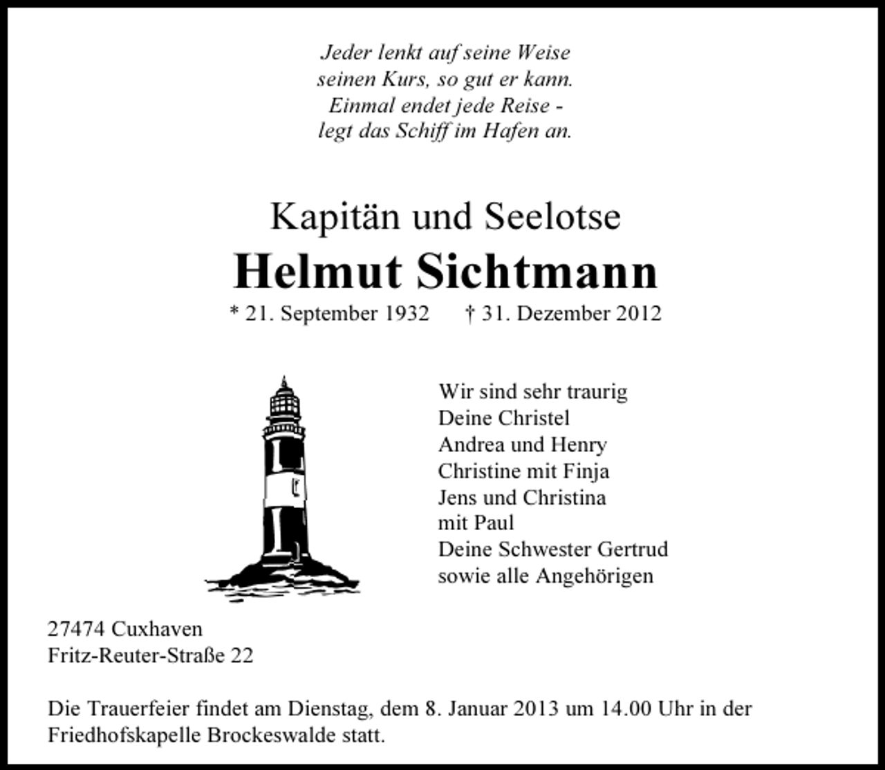 <p>Jeder lenkt auf seine Weise<br />seinen Kurs, so gut er kann.<br />Einmal endet jede Reise legt das Schiff im Hafen an.</p><p>Kapitän und Seelotse</p><p>Helmut Sichtmann<br />* 21. September 1932</p><p>† 31. Dezember 2012</p><p>Wir sind sehr traurig<br />Deine Christel<br />Andrea und Henry<br />Christine mit Finja<br />Jens und Christina<br />mit Paul<br />Deine Schwester Gertrud<br />sowie alle Angehörigen<br />27474 Cuxhaven<br />Fritz-Reuter-Straße 22<br />Die Trauerfeier findet am Dienstag, dem 8. Januar 2013 um 14.00 Uhr in der<br />Friedhofskapelle Brockeswalde statt.</p>