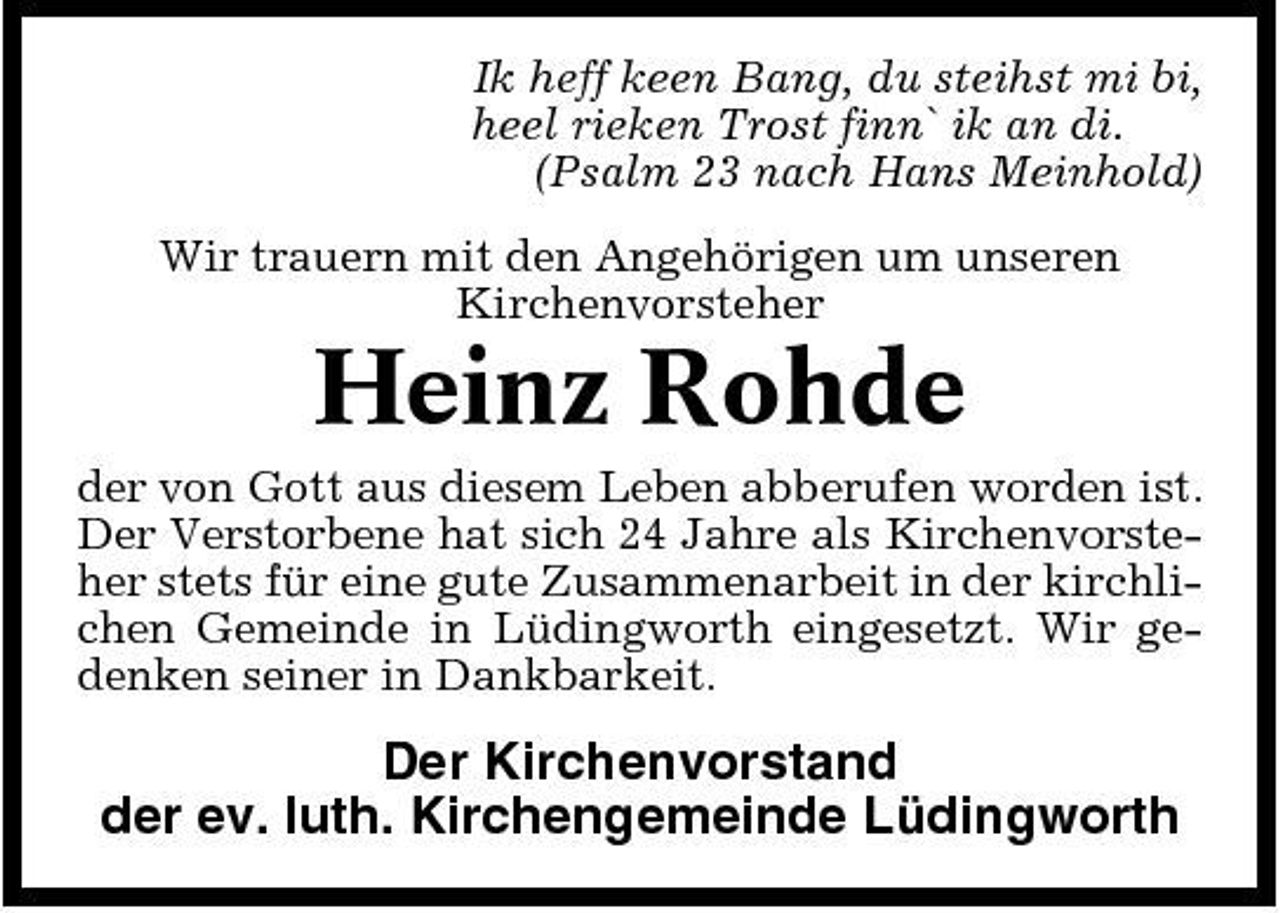 <p>Ik heff keen Bang, du steihst mi bi, heel rieken Trost finn` ik an di. (Psalm 23 nach Hans Meinhold) Wir trauern mit den Angehörigen um unseren Kirchenvorsteher</p><p>Heinz Rohde<br />der von Gott aus diesem Leben abberufen worden ist. Der Verstorbene hat sich 24 Jahre als Kirchenvorsteher stets für eine gute Zusammenarbeit in der kirchlichen Gemeinde in Lüdingworth eingesetzt. Wir gedenken seiner in Dankbarkeit.</p><p>Der Kirchenvorstand der ev. luth. Kirchengemeinde Lüdingworth</p>
